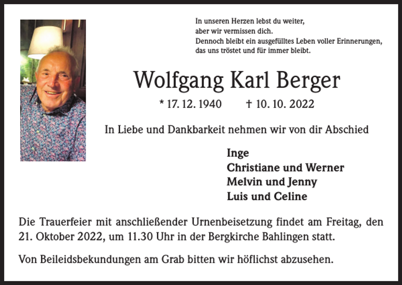 <p>In unseren Herzen lebst du weiter,<br />aber wir vermissen dich.<br />Dennoch bleibt ein ausgefülltes Leben voller Erinnerungen,<br />das uns tröstet und für immer bleibt.</p><p>Wolfgang Karl Berger<br />* 17. 12. 1940 † 10. 10. 2022<br />In Liebe und Dankbarkeit nehmen wir von dir Abschied<br />Inge<br />Christiane und Werner<br />Melvin und Jenny<br />Luis und Celine<br />Die Trauerfeier mit anschließender Urnenbeisetzung findet am Freitag, den<br />21. Oktober 2022, um 11.30 Uhr in der Bergkirche Bahlingen statt.<br />Von Beileidsbekundungen am Grab bitten wir höflichst abzusehen.</p>