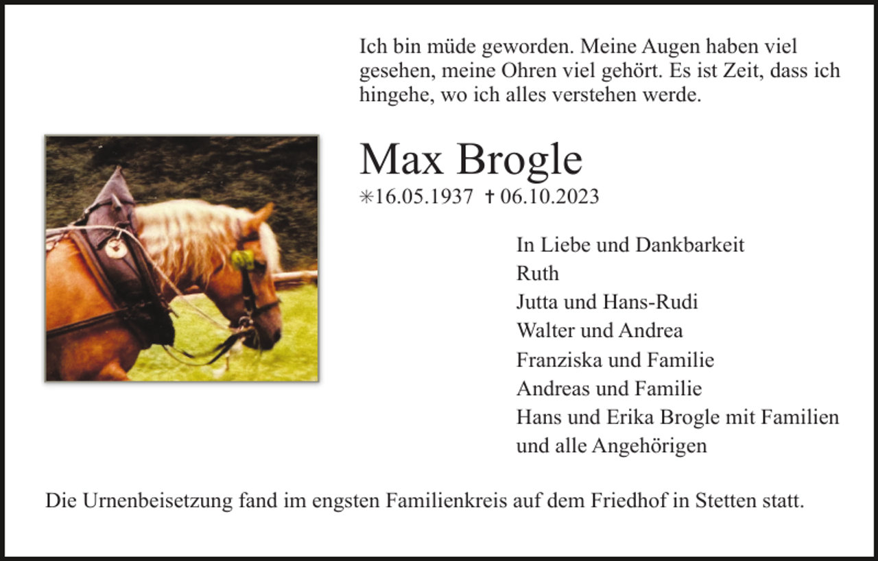 <p>Ich bin müde geworden. Meine Augen haben viel<br />gesehen, meine Ohren viel gehört. Es ist Zeit, dass ich<br />hingehe, wo ich alles verstehen werde.</p><p>Max Brogle<br />✳16.05.1937 ✝ 06.10.2023</p><p>In Liebe und Dankbarkeit<br />Ruth<br />Jutta und Hans-Rudi<br />Walter und Andrea<br />Franziska und Familie<br />Andreas und Familie<br />Hans und Erika Brogle mit Familien<br />und alle Angehörigen<br />Die Urnenbeisetzung fand im engsten Familienkreis auf dem Friedhof in Stetten statt.</p>