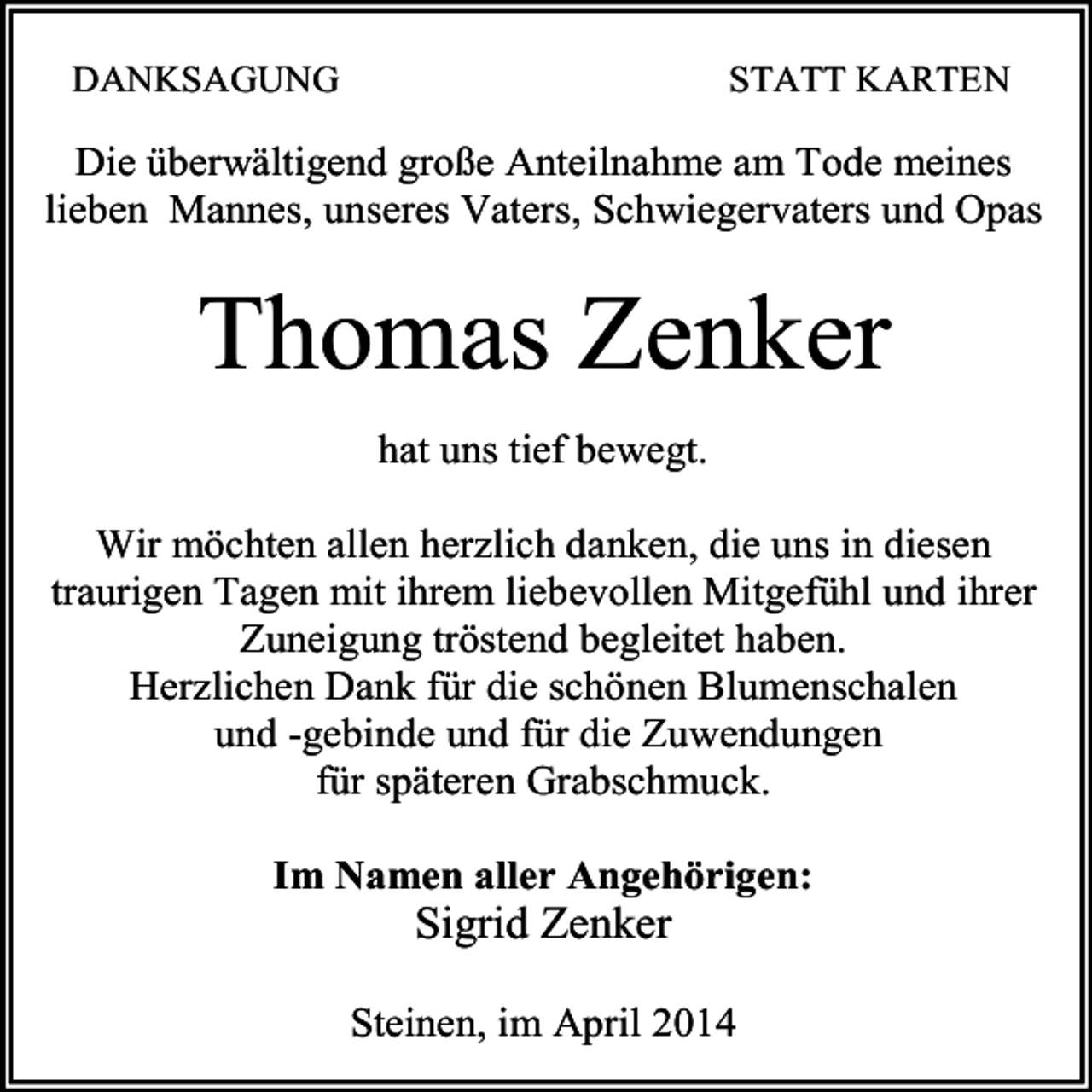 <p>DANKSAGUNG</p><p>STATT KARTEN</p><p>Die überwältigend große Anteilnahme am Tode meines<br />lieben Mannes, unseres Vaters, Schwiegervaters und Opas</p><p>Thomas Zenker</p><p>hat uns tief bewegt.<br />Wir möchten allen herzlich danken, die uns in diesen<br />traurigen Tagen mit ihrem liebevollen Mitgefühl und ihrer<br />Zuneigung tröstend begleitet haben.<br />Herzlichen Dank für die schönen Blumenschalen<br />und -gebinde und für die Zuwendungen<br />für späteren Grabschmuck.<br />Im Namen aller Angehörigen:</p><p>Sigrid Zenker<br />Steinen, im April 2014</p>