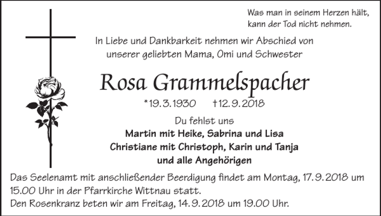 <p>Was man in seinem Herzen hält,<br />kann der Tod nicht nehmen.</p><p>In Liebe und Dankbarkeit nehmen wir Abschied von<br />unserer geliebten Mama, Omi und Schwester</p><p>Rosa Grammelspacher<br />* 19. 3. 1930</p><p>† 12. 9. 2018</p><p>Du fehlst uns<br />Martin mit Heike, Sabrina und Lisa<br />Christiane mit Christoph, Karin und Tanja<br />und alle Angehörigen<br />Das Seelenamt mit anschließender Beerdigung findet am Montag, 17. 9. 2018 um<br />15.00 Uhr in der Pfarrkirche Wittnau statt.<br />Den Rosenkranz beten wir am Freitag, 14. 9. 2018 um 19.00 Uhr.</p>