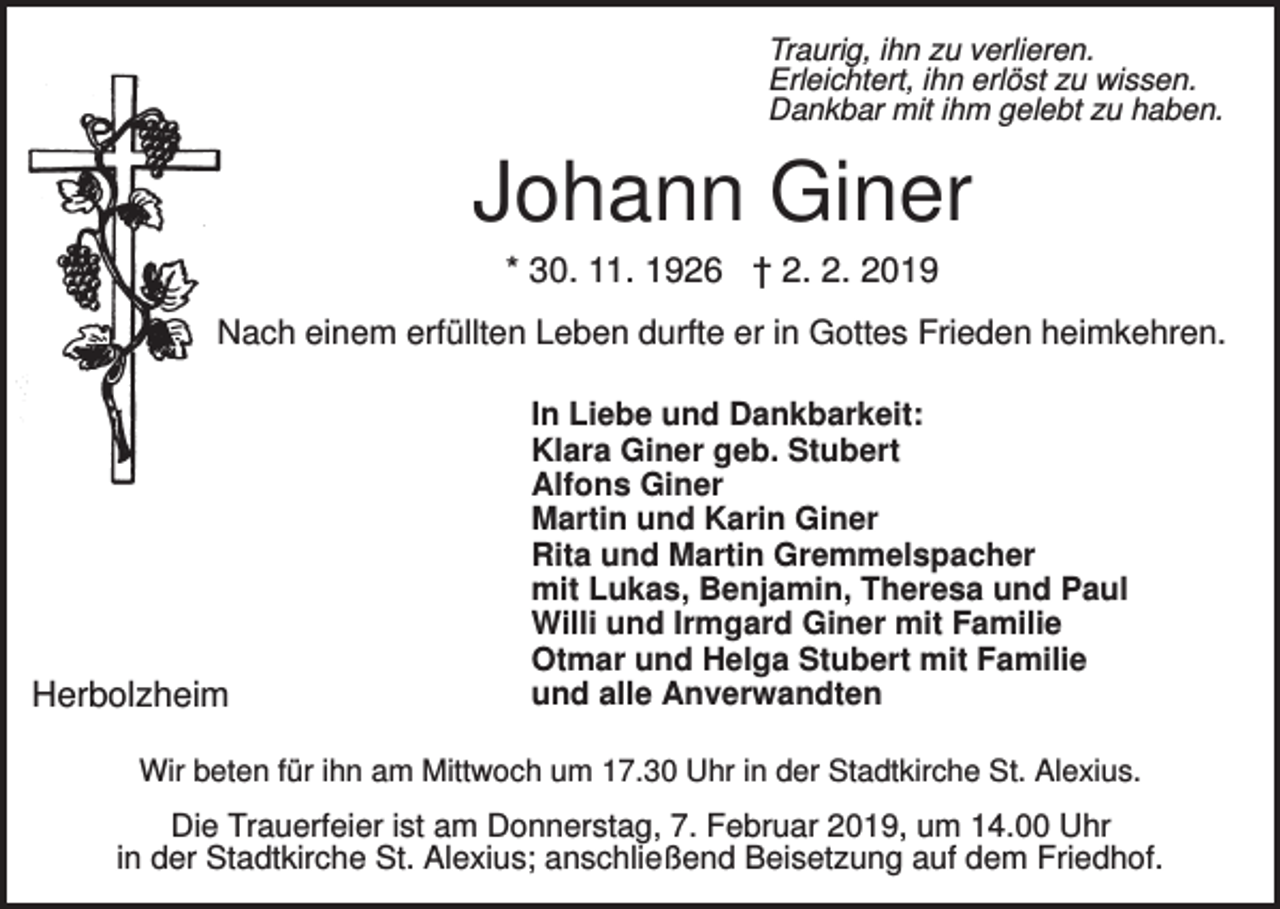 <p>Traurig, ihn zu verlieren.<br />Erleichtert, ihn erlöst zu wissen.<br />Dankbar mit ihm gelebt zu haben.</p><p>Johann Giner<br />* 30. 11. 1926 † 2. 2. 2019<br />Nach einem erfüllten Leben durfte er in Gottes Frieden heimkehren.</p><p>Herbolzheim</p><p>In Liebe und Dankbarkeit:<br />Klara Giner geb. Stubert<br />Alfons Giner<br />Martin und Karin Giner<br />Rita und Martin Gremmelspacher<br />mit Lukas, Benjamin, Theresa und Paul<br />Willi und Irmgard Giner mit Familie<br />Otmar und Helga Stubert mit Familie<br />und alle Anverwandten</p><p>Wir beten für ihn am Mittwoch um 17.30 Uhr in der Stadtkirche St. Alexius.</p><p>Die Trauerfeier ist am Donnerstag, 7. Februar 2019, um 14.00 Uhr<br />in der Stadtkirche St. Alexius; anschließend Beisetzung auf dem Friedhof.</p>