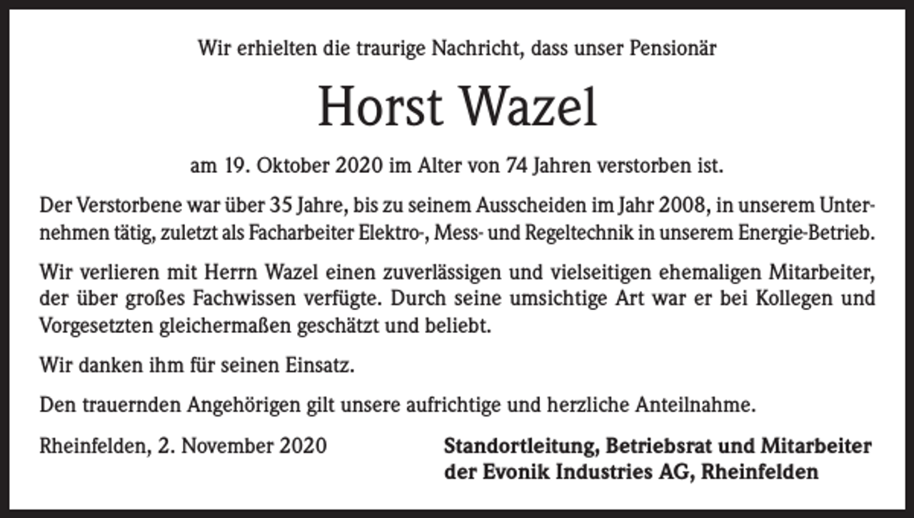 <p>Wir erhielten die traurige Nachricht, dass unser Pensionär</p><p>Horst Wazel<br />am 19. Oktober 2020 im Alter von 74 Jahren verstorben ist.<br />Der Verstorbene war über 35 Jahre, bis zu seinem Ausscheiden im Jahr 2008, in unserem Unternehmen tätig, zuletzt als Facharbeiter Elektro-, Mess- und Regeltechnik in unserem Energie-Betrieb.<br />Wir verlieren mit Herrn Wazel einen zuverlässigen und vielseitigen ehemaligen Mitarbeiter,<br />der über großes Fachwissen verfügte. Durch seine umsichtige Art war er bei Kollegen und<br />­Vorgesetzten gleichermaßen geschätzt und beliebt.<br />Wir danken ihm für seinen Einsatz.<br />Den trauernden Angehörigen gilt unsere aufrichtige und herzliche Anteilnahme.<br />Rheinfelden, 2. November 2020 Standortleitung, Betriebsrat und Mitarbeiter<br />der Evonik Industries AG, Rheinfelden</p>