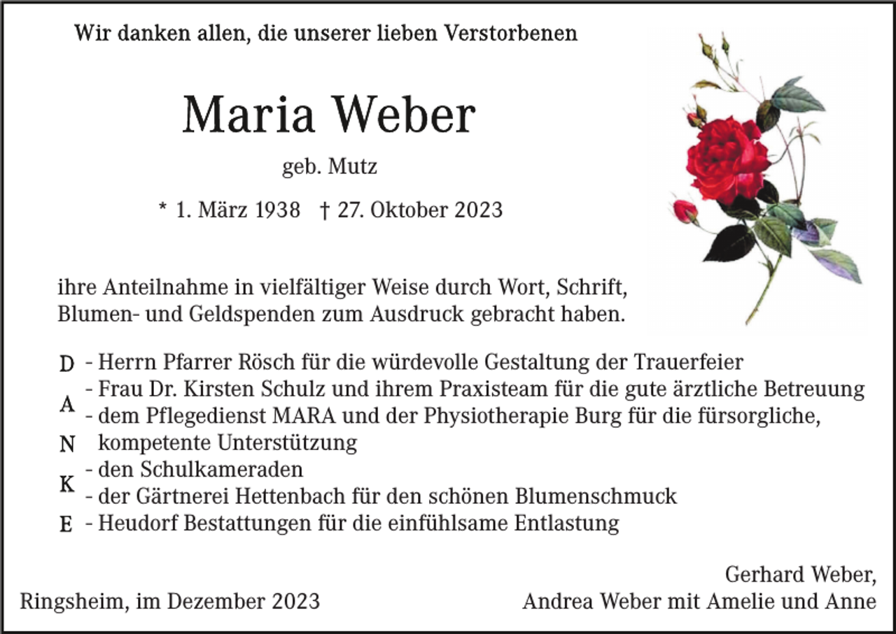 <p>geb. Mutz<br />* 1. März 1938 † 27. Oktober 2023<br />ihre Anteilnahme in vielfältiger Weise durch Wort, Schrift,<br />Blumen- und Geldspenden zum Ausdruck gebracht haben.<br />- Herrn Pfarrer Rösch für die würdevolle Gestaltung der Trauerfeier<br />- Frau Dr. Kirsten Schulz und ihrem Praxisteam für die gute ärztliche Betreuung<br />- dem Pflegedienst MARA und der Physiotherapie Burg für die fürsorgliche,<br />kompetente Unterstützung<br />- den Schulkameraden<br />- der Gärtnerei Hettenbach für den schönen Blumenschmuck<br />- Heudorf Bestattungen für die einfühlsame Entlastung<br />Ringsheim, im Dezember 2023</p><p>Gerhard Weber,<br />Andrea Weber mit Amelie und Anne</p>