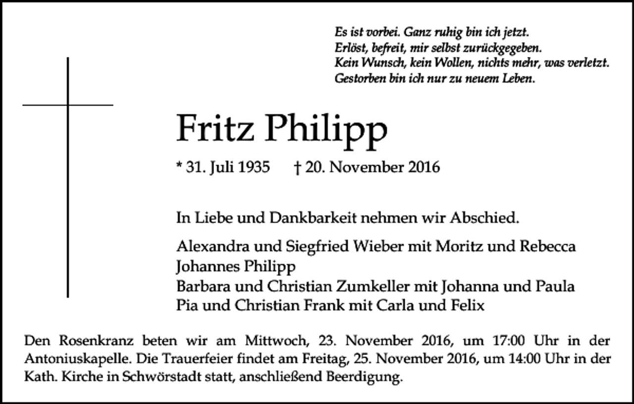 <p>Es ist vorbei. Ganz ruhig bin ich jetzt.<br />Erlöst, befreit, mir selbst zurückgegeben.<br />Kein Wunsch, kein Wollen, nichts mehr, was verletzt.<br />Gestorben bin ich nur zu neuem Leben.</p><p>Fritz Philipp<br />* 31. Juli 1935</p><p>† 20. November 2016</p><p>In Liebe und Dankbarkeit nehmen wir Abschied.<br />Alexandra und Siegfried Wieber mit Moritz und Rebecca<br />Johannes Philipp<br />Barbara und Christian Zumkeller mit Johanna und Paula<br />Pia und Christian Frank mit Carla und Felix<br />Den Rosenkranz beten wir am Mittwoch, 23. November 2016, um 17:00 Uhr in der<br />Antoniuskapelle. Die Trauerfeier findet am Freitag, 25. November 2016, um 14:00 Uhr in der<br />Kath. Kirche in Schwörstadt statt, anschließend Beerdigung.</p>