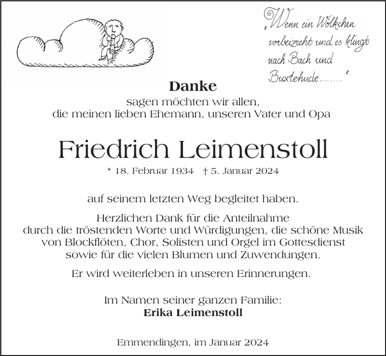 <p>Danke<br />sagen möchten wir allen,<br />die meinen lieben Ehemann, unseren Vater und Opa</p><p>Friedrich Leimenstoll<br />* 18. Februar 1934 † 5. Januar 2024</p><p>auf seinem letzten Weg begleitet haben.<br />Herzlichen Dank für die Anteilnahme<br />durch die tröstenden Worte und Würdigungen, die schöne Musik<br />von Blockflöten, Chor, Solisten und Orgel im Gottesdienst<br />sowie für die vielen Blumen und Zuwendungen.<br />Er wird weiterleben in unseren Erinnerungen.<br />Im Namen seiner ganzen Familie:<br />Erika Leimenstoll<br />Emmendingen, im Januar 2024</p>