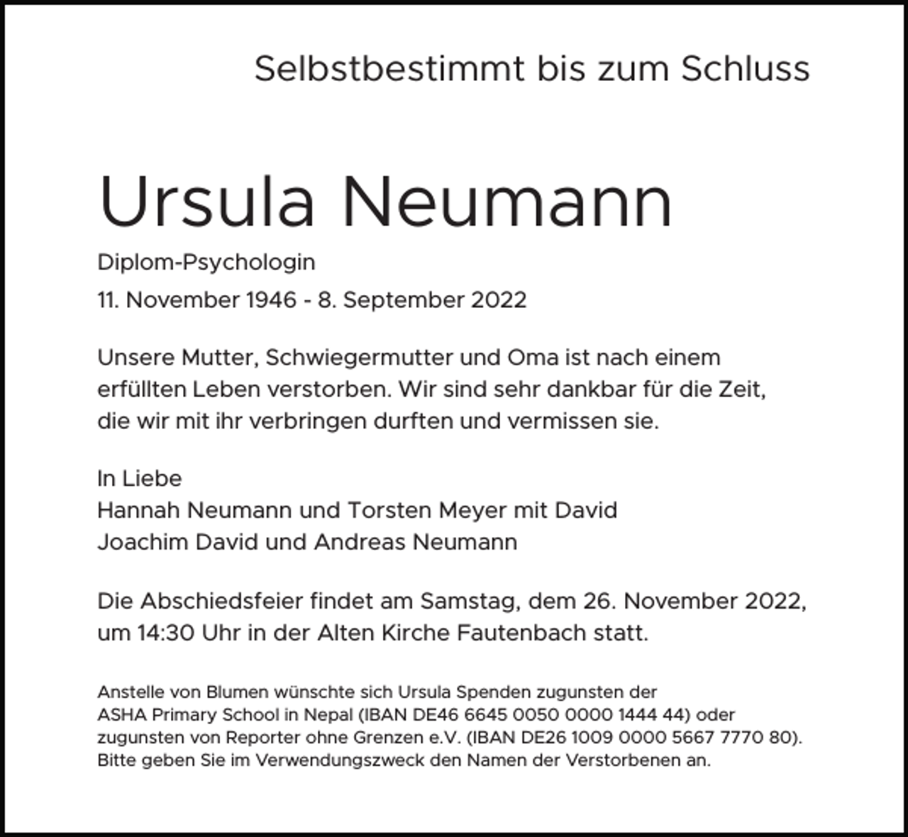 <p>Selbstbestimmt bis zum Schluss</p><p>Ursula Neumann<br />Diplom-Psychologin<br />11. November 1946 - 8. September 2022<br />Unsere Mutter, Schwiegermutter und Oma ist nach einem<br />erfüllten Leben verstorben. Wir sind sehr dankbar für die Zeit,<br />die wir mit ihr verbringen durften und vermissen sie.<br />In Liebe<br />Hannah Neumann und Torsten Meyer mit David<br />Joachim David und Andreas Neumann<br />Die Abschiedsfeier findet am Samstag, dem 26. November 2022,<br />um 14:30 Uhr in der Alten Kirche Fautenbach statt.<br />Anstelle von Blumen wünschte sich Ursula Spenden zugunsten der<br />ASHA Primary School in Nepal (IBAN DE4645 005000 14) oder<br />zugunsten von Reporter ohne Grenzen e.V. (IBAN DE26 1009 0000 566770 80).<br />Bitte geben Sie im Verwendungszweck den Namen der Verstorbenen an.</p>