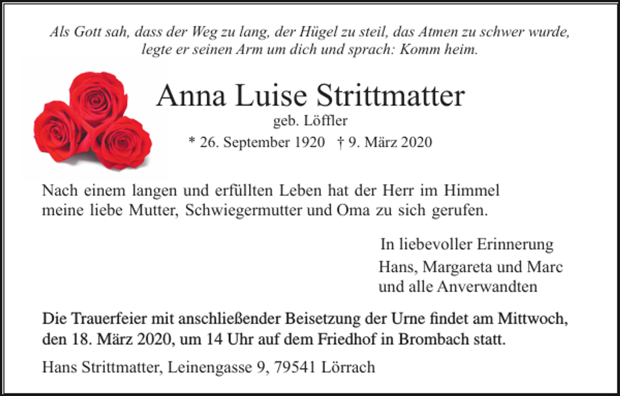 <p>Als Gott sah, dass der Weg zu lang, der Hügel zu steil, das Atmen zu schwer wurde,<br />legte er seinen Arm um dich und sprach: Komm heim.</p><p>Anna Luise Strittmatter<br />geb. Löffler<br />* 26. September 1920 † 9. März 2020</p><p>Nach einem langen und erfüllten Leben hat der Herr im Himmel<br />meine liebe Mutter, Schwiegermutter und Oma zu sich gerufen.<br />In liebevoller Erinnerung<br />Hans, Margareta und Marc<br />und alle Anverwandten</p><p>Die Trauerfeier mit anschließender Beisetzung der Urne findet am Mittwoch,<br />den 18. März 2020, um 14 Uhr auf dem Friedhof in Brombach statt.<br />Hans Strittmatter, Leinengasse 9, 79541 Lörrach</p>
