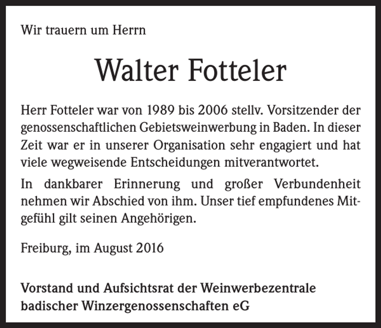 <p>Wir trauern um Herrn</p><p>Walter Fotteler<br />Herr Fotteler war von 1989 bis 2006 stellv. Vorsitzender der<br />genossenschaftlichen Gebietsweinwerbung in Baden. In dieser<br />Zeit war er in unserer Organisation sehr engagiert und hat<br />viele wegweisende Entscheidungen mitverantwortet.<br />In dankbarer Erinnerung und großer Verbundenheit<br />nehmen wir Abschied von ihm. Unser tief empfundenes Mitgefühl gilt seinen Angehörigen.<br />Freiburg, im August 2016<br />Vorstand und Aufsichtsrat der Weinwerbezentrale<br />badischer Winzergenossenschaften eG</p>