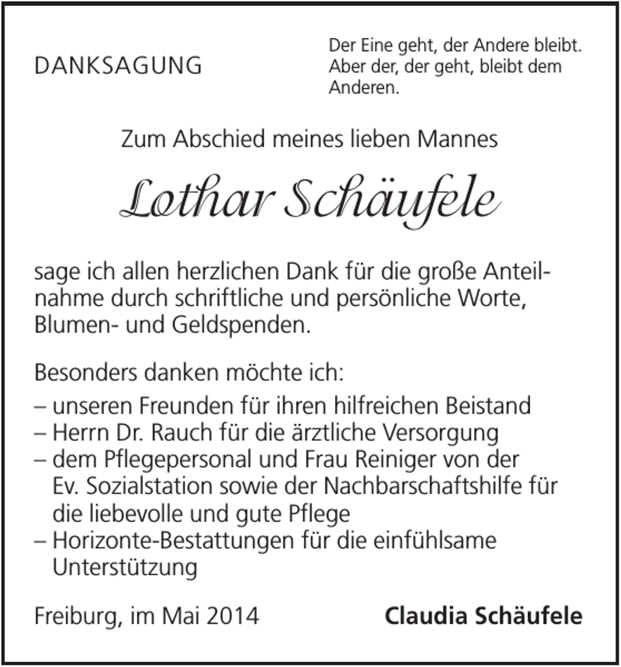 <p>DANKSAGUNG</p><p>Der Eine geht, der Andere bleibt.<br />Aber der, der geht, bleibt dem<br />Anderen.</p><p>Zum Abschied meines lieben Mannes</p><p>Lothar Schäufele<br />sage ich allen herzlichen Dank für die große Anteilnahme durch schriftliche und persönliche Worte,<br />Blumen- und Geldspenden.<br />Besonders danken möchte ich:<br />– unseren Freunden für ihren hilfreichen Beistand<br />– Herrn Dr. Rauch für die ärztliche Versorgung<br />– dem Pflegepersonal und Frau Reiniger von der<br />Ev. Sozialstation sowie der Nachbarschaftshilfe für<br />die liebevolle und gute Pflege<br />– Horizonte-Bestattungen für die einfühlsame<br />Unterstützung<br />Freiburg, im Mai 2014</p><p>Claudia Schäufele</p>