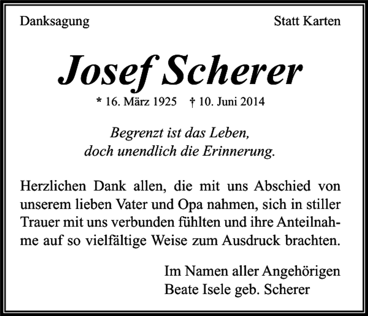 <p>Danksagung</p><p>Statt Karten</p><p>Josef Scherer<br />* 16. März 1925 † 10. Juni 2014</p><p>Begrenzt ist das Leben,<br />doch unendlich die Erinnerung.<br />Herzlichen Dank allen, die mit uns Abschied von<br />unserem lieben Vater und Opa nahmen, sich in stiller<br />Trauer mit uns verbunden fühlten und ihre Anteilnahme auf so vielfältige Weise zum Ausdruck brachten.<br />Im Namen aller Angehörigen<br />Beate Isele geb. Scherer</p>