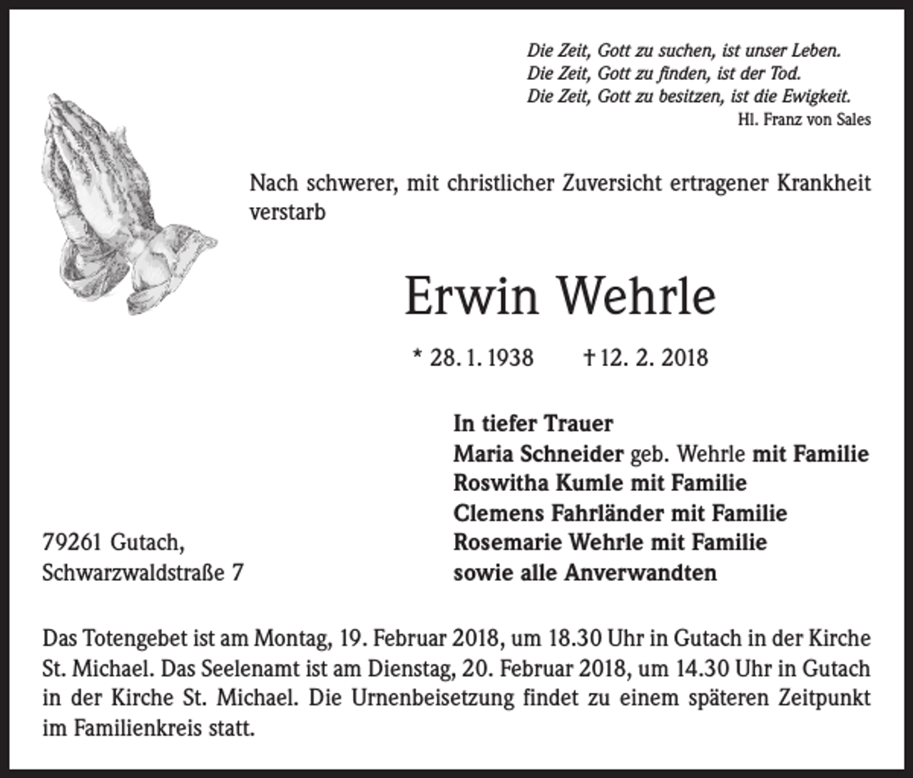 <p>Die Zeit, Gott zu suchen, ist unser Leben.<br />Die Zeit, Gott zu finden, ist der Tod.<br />Die Zeit, Gott zu besitzen, ist die Ewigkeit.</p><p>Hl. Franz von Sales</p><p>Nach schwerer, mit christlicher Zuversicht ertragener Krankheit<br />verstarb</p><p>Erwin Wehrle<br />* 28. 1. 1938 † 12. 2. 2018</p><p>79261 Gutach,<br />Schwarzwaldstraße 7</p><p>In tiefer Trauer<br />Maria Schneider geb. Wehrle mit Familie<br />Roswitha Kumle mit Familie<br />Clemens Fahrländer mit Familie<br />Rosemarie Wehrle mit Familie<br />sowie alle Anverwandten</p><p>Das Totengebet ist am Montag, 19. Februar 2018, um 18.30 Uhr in Gutach in der Kirche<br />St. Michael. Das Seelenamt ist am Dienstag, 20. Februar 2018, um 14.30 Uhr in Gutach<br />in der Kirche St. Michael. Die Urnenbeisetzung findet zu einem späteren Zeitpunkt<br />im Familienkreis statt.</p>