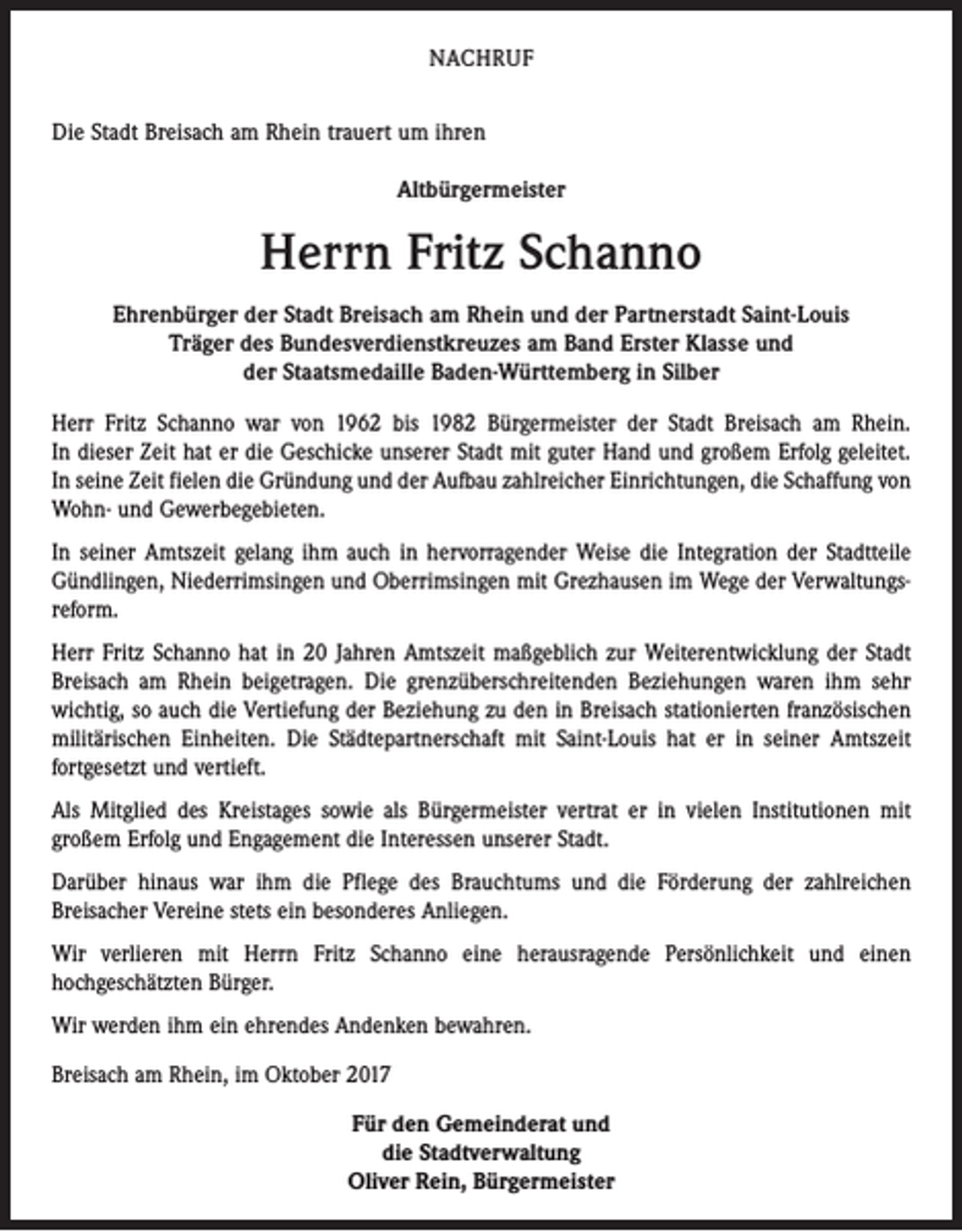 <p>NACHRUF<br />Die Stadt Breisach am Rhein trauert um ihren<br />Altbürgermeister</p><p>Herrn Fritz Schanno<br />Ehrenbürger der Stadt Breisach am Rhein und der Partnerstadt Saint-Louis<br />Träger des Bundesverdienstkreuzes am Band Erster Klasse und<br />der Staatsmedaille Baden-Württemberg in Silber<br />Herr Fritz Schanno war von 1962 bis 1982 Bürgermeister der Stadt Breisach am Rhein.<br />In dieser Zeit hat er die Geschicke unserer Stadt mit guter Hand und großem Erfolg geleitet.<br />In seine Zeit fielen die Gründung und der Aufbau zahlreicher Einrichtungen, die Schaffung von<br />Wohn- und Gewerbegebieten.<br />In seiner Amtszeit gelang ihm auch in hervorragender Weise die Integration der Stadtteile<br />Gündlingen, Niederrimsingen und Oberrimsingen mit Grezhausen im Wege der Verwaltungsreform.<br />Herr Fritz Schanno hat in 20 Jahren Amtszeit maßgeblich zur Weiterentwicklung der Stadt<br />Breisach am Rhein beigetragen. Die grenzüberschreitenden Beziehungen waren ihm sehr<br />wichtig, so auch die Vertiefung der Beziehung zu den in Breisach stationierten französischen<br />militärischen Einheiten. Die Städtepartnerschaft mit Saint-Louis hat er in seiner Amtszeit<br />fortgesetzt und vertieft.<br />Als Mitglied des Kreistages sowie als Bürgermeister vertrat er in vielen Institutionen mit<br />großem Erfolg und Engagement die Interessen unserer Stadt.<br />Darüber hinaus war ihm die Pflege des Brauchtums und die Förderung der zahlreichen<br />Breisacher Vereine stets ein besonderes Anliegen.<br />Wir verlieren mit Herrn Fritz Schanno eine herausragende Persönlichkeit und einen<br />hochgeschätzten Bürger.<br />Wir werden ihm ein ehrendes Andenken bewahren.<br />Breisach am Rhein, im Oktober 2017<br />Für den Gemeinderat und<br />die Stadtverwaltung<br />Oliver Rein, Bürgermeister</p>