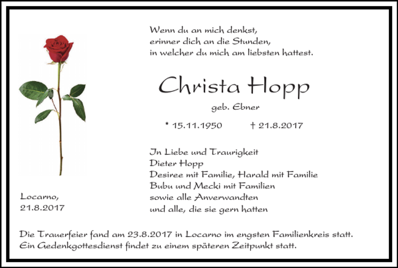 <p>Wenn du an mich denkst,<br />erinner dich an die Stunden,<br />in welcher du mich am liebsten hattest.</p><p>Christa Hopp<br />geb. Ebner<br />* 15.11.1950</p><p>Locarno,<br />21.8.2017</p><p>† 21.8.2017</p><p>In Liebe und Traurigkeit<br />Dieter Hopp<br />Desiree mit Familie, Harald mit Familie<br />Bubu und Mecki mit Familien<br />sowie alle Anverwandten<br />und alle, die sie gern hatten</p><p>Die Trauerfeier fand am 23.8.2017 in Locarno im engsten Familienkreis statt.<br />Ein Gedenkgottesdienst findet zu einem späteren Zeitpunkt statt.</p>