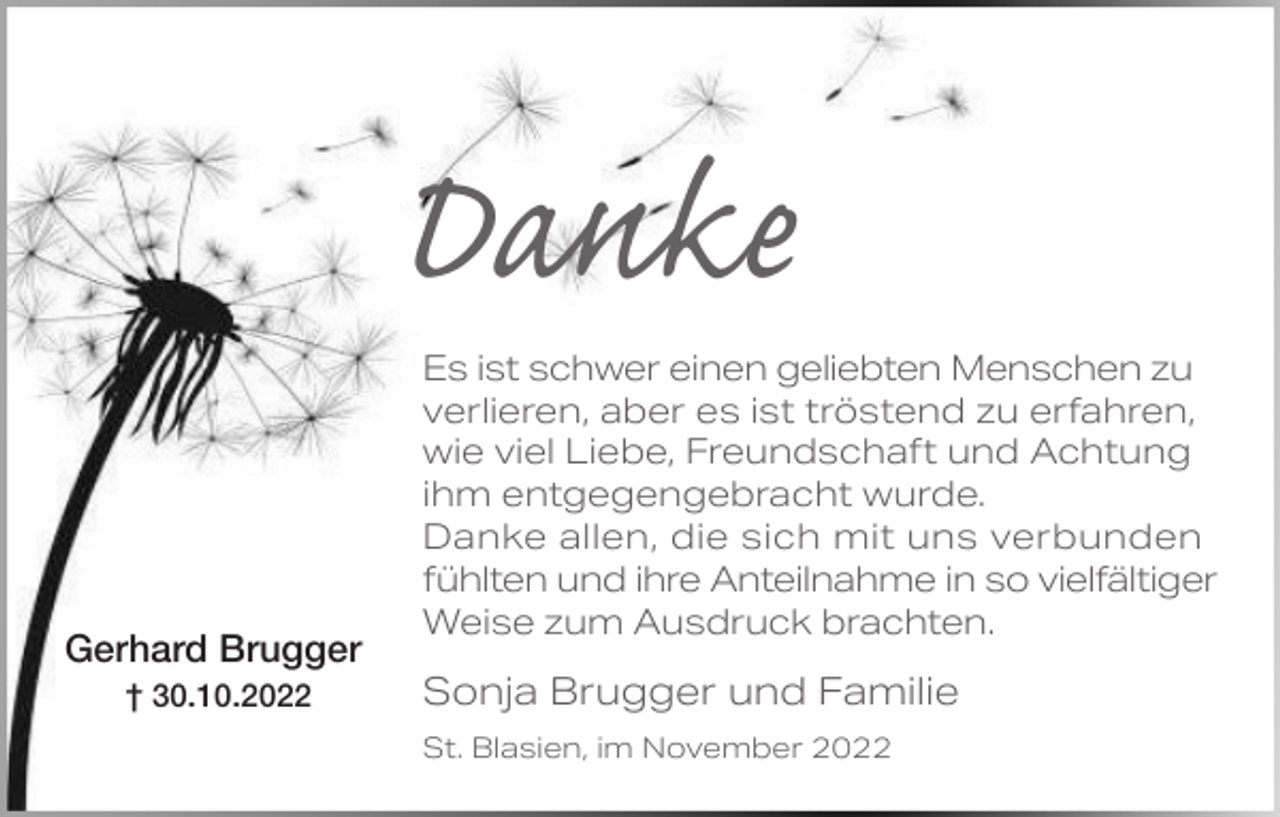 <p>Danke<br />Gerhard Brugger<br />† 30.10.2022</p><p>Es ist schwer einen geliebten Menschen zu<br />verlieren, aber es ist tröstend zu erfahren,<br />wie viel Liebe, Freundschaft und Achtung<br />ihm entgegengebracht wurde.<br />Danke allen, die sich mit uns verbunden<br />fühlten und ihre Anteilnahme in so vielfältiger<br />Weise zum Ausdruck brachten.</p><p>Sonja Brugger und Familie<br />St. Blasien, im November 2022</p>