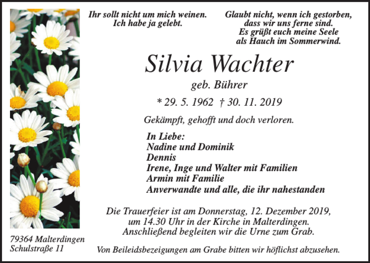 <p>Ihr sollt nicht um mich weinen.<br />Ich habe ja gelebt.</p><p>Glaubt nicht, wenn ich gestorben,<br />dass wir uns ferne sind.<br />Es grüßt euch meine Seele<br />als Hauch im Sommerwind.</p><p>Silvia Wachter<br />geb. Bührer<br />* 29. 5. 1962 † 30. 11. 2019<br />Gekämpft, gehofft und doch verloren.<br />In Liebe:<br />Nadine und Dominik<br />Dennis<br />Irene, Inge und Walter mit Familien<br />Armin mit Familie<br />Anverwandte und alle, die ihr nahestanden</p><p>79364 Malterdingen<br />Schulstraße 11</p><p>Die Trauerfeier ist am Donnerstag, 12. Dezember 2019,<br />um 14.30 Uhr in der Kirche in Malterdingen.<br />Anschließend begleiten wir die Urne zum Grab.<br />Von Beileidsbezeigungen am Grabe bitten wir höflichst abzusehen.</p>