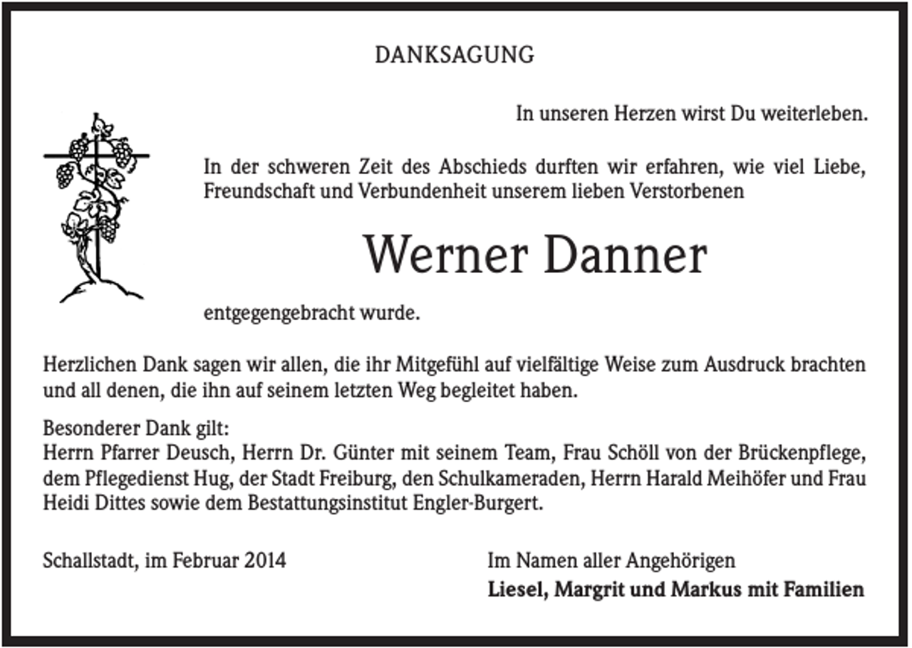 <p>DANKSAGUNG<br />In unseren Herzen wirst Du weiterleben.<br />In der schweren Zeit des Abschieds durften wir erfahren, wie viel Liebe,<br />Freundschaft und Verbundenheit unserem lieben Verstorbenen</p><p>Werner Danner<br />entgegengebracht wurde.<br />Herzlichen Dank sagen wir allen, die ihr Mitgefühl auf vielfältige Weise zum Ausdruck brachten<br />und all denen, die ihn auf seinem letzten Weg begleitet haben.<br />Besonderer Dank gilt:<br />Herrn Pfarrer Deusch, Herrn Dr. Günter mit seinem Team, Frau Schöll von der Brückenpflege,<br />dem Pflegedienst Hug, der Stadt Freiburg, den Schulkameraden, Herrn Harald Meihöfer und Frau<br />Heidi Dittes sowie dem Bestattungsinstitut Engler-Burgert.<br />Schallstadt, im Februar 2014</p><p>Im Namen aller Angehörigen<br />Liesel, Margrit und Markus mit Familien</p>