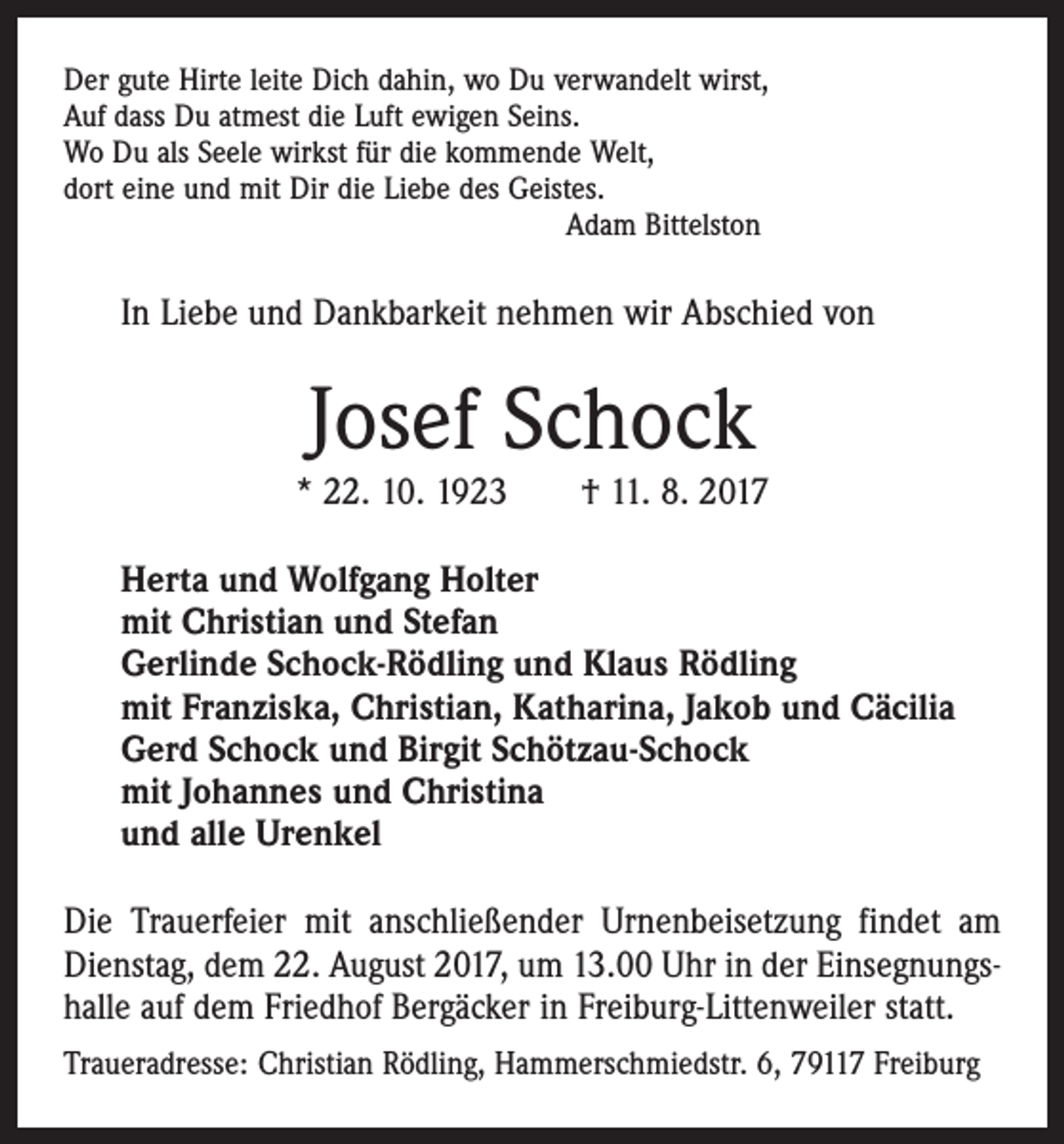 <p>Der gute Hirte leite Dich dahin, wo Du verwandelt wirst,<br />Auf dass Du atmest die Luft ewigen Seins.<br />Wo Du als Seele wirkst für die kommende Welt,<br />dort eine und mit Dir die Liebe des Geistes.</p><p>Adam Bittelston</p><p>In Liebe und Dankbarkeit nehmen wir Abschied von</p><p>Josef Schock</p><p>* 22. 10. 1923 † 11. 8. 2017<br />Herta und Wolfgang Holter<br />mit Christian und Stefan<br />Gerlinde Schock-Rödling und Klaus Rödling<br />mit Franziska, Christian, Katharina, Jakob und Cäcilia<br />Gerd Schock und Birgit Schötzau-Schock<br />mit Johannes und Christina<br />und alle Urenkel<br />Die Trauerfeier mit anschließender Urnenbeisetzung findet am<br />Dienstag, dem 22. August 2017, um 13.00 Uhr in der Einsegnungshalle auf dem Friedhof Bergäcker in Freiburg­-Littenweiler statt.<br />Traueradresse: Christian Rödling, Hammerschmiedstr. 6, 79117 Freiburg</p>