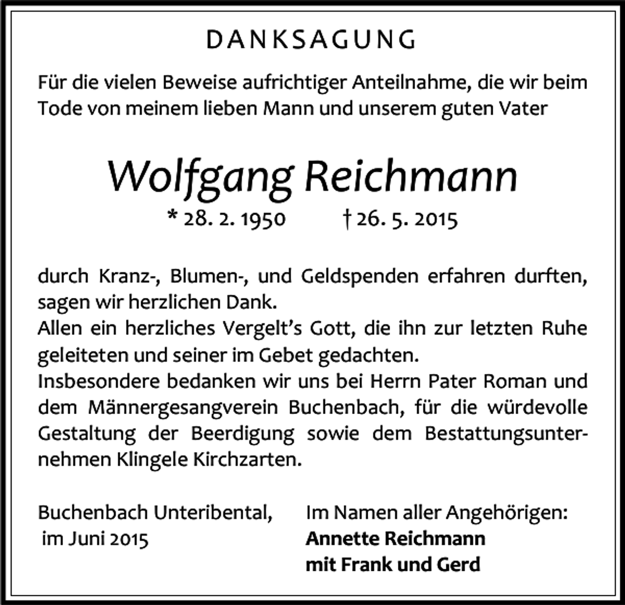 <p>DANKSAGUNG<br />Für die vielen Beweise aufrichtiger Anteilnahme, die wir beim<br />Tode von meinem lieben Mann und unserem guten Vater</p><p>Wolfgang Reichmann<br />* 28. 2. 1950</p><p>† 26. 5. 2015</p><p>durch Kranz-, Blumen-, und Geldspenden erfahren durften,<br />sagen wir herzlichen Dank.<br />Allen ein herzliches Vergelt’s Gott, die ihn zur letzten Ruhe<br />geleiteten und seiner im Gebet gedachten.<br />Insbesondere bedanken wir uns bei Herrn Pater Roman und<br />dem Männergesangverein Buchenbach, für die würdevolle<br />Gestaltung der Beerdigung sowie dem Bestattungsunternehmen Klingele Kirchzarten.<br />Buchenbach Unteribental,<br />im Juni 2015</p><p>Im Namen aller Angehörigen:<br />Annette Reichmann<br />mit Frank und Gerd</p>
