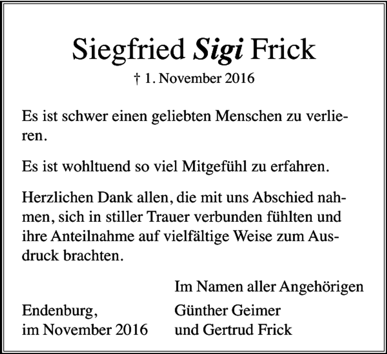 <p>Siegfried Sigi Frick<br />† 1. November 2016</p><p>Es ist schwer einen geliebten Menschen zu verlieren.<br />Es ist wohltuend so viel Mitgefühl zu erfahren.<br />Herzlichen Dank allen, die mit uns Abschied nahmen, sich in stiller Trauer verbunden fühlten und<br />ihre Anteilnahme auf vielfältige Weise zum Ausdruck brachten.<br />Endenburg,<br />im November 2016</p><p>Im Namen aller Angehörigen<br />Günther Geimer<br />und Gertrud Frick</p>