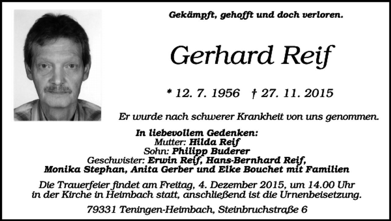 <p>Gekämpft, gehofft und doch verloren.</p><p>Gerhard Reif<br />* 12. 7. 1956 † 27. 11. 2015<br />Er wurde nach schwerer Krankheit von uns genommen.<br />In liebevollem Gedenken:<br />Mutter: Hilda Reif<br />Sohn: Philipp Buderer<br />Geschwister: Erwin Reif, Hans-Bernhard Reif,<br />Monika Stephan, Anita Gerber und Elke Bouchet mit Familien</p><p>Die T rauerfeier findet am Freitag, 4. Dezember 2015, um 14.00 Uhr<br />in der Kirche in Heimbach statt, anschließend ist die Urnenbeisetzung.<br />79331 Teningen-Heimbach, Steinbruchstraße 6</p>