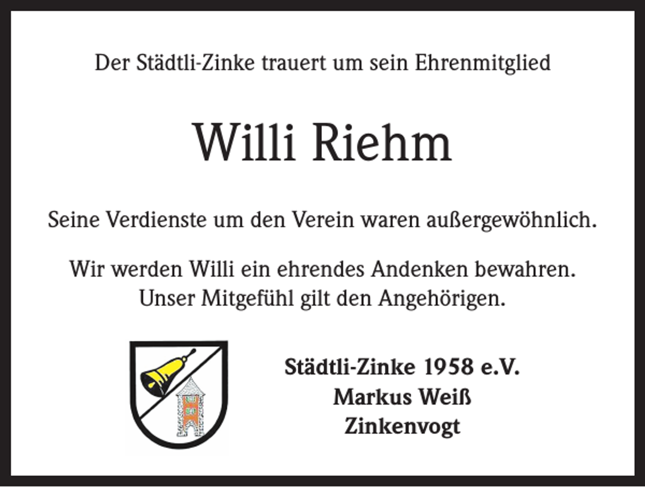 <p>Der Städtli-Zinke trauert um sein Ehrenmitglied</p><p>Willi Riehm<br />Seine Verdienste um den Verein waren außergewöhnlich.<br />Wir werden Willi ein ehrendes Andenken bewahren.<br />Unser Mitgefühl gilt den Angehörigen.<br />Städtli-Zinke 1958 e.V.<br />Markus Weiß<br />Zinkenvogt</p>