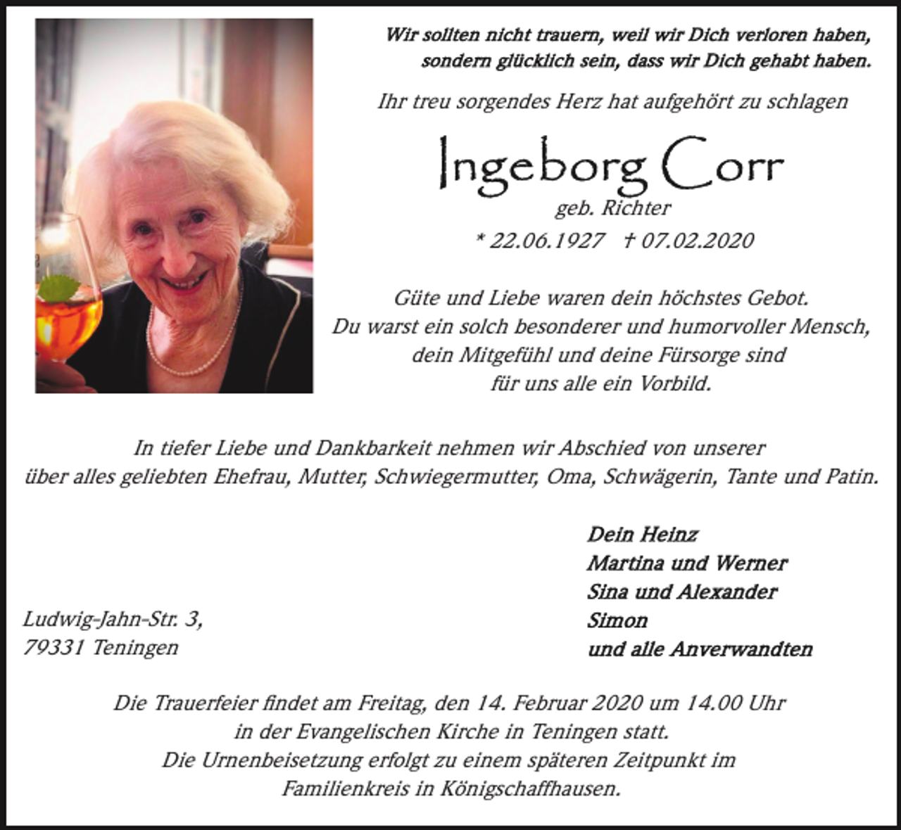 <p>Ihr treu sorgendes Herz hat aufgehört zu schlagen</p><p>geb. Richter<br />* 22.06.1927 † 07.02.2020<br />Güte und Liebe waren dein höchstes Gebot.<br />Du warst ein solch besonderer und humorvoller Mensch,<br />dein Mitgefühl und deine Fürsorge sind<br />für uns alle ein Vorbild.<br />In tiefer Liebe und Dankbarkeit nehmen wir Abschied von unserer<br />über alles geliebten Ehefrau, Mutter, Schwiegermutter, Oma, Schwägerin, Tante und Patin.</p><p>Ludwig-Jahn-Str. 3,<br />79331 Teningen<br />Die Trauerfeier ﬁndet am Freitag, den 14. Februar 2020 um 14.00 Uhr<br />in der Evangelischen Kirche in Teningen statt.<br />Die Urnenbeisetzung erfolgt zu einem späteren Zeitpunkt im<br />Familienkreis in Königschaffhausen.</p>