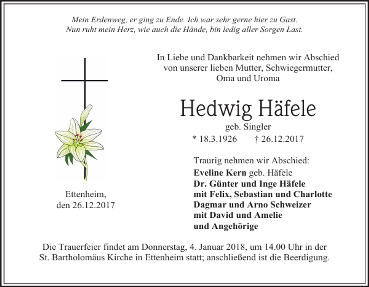 <p>Mein Erdenweg, er ging zu Ende. Ich war sehr gerne hier zu Gast.<br />Nun ruht mein Herz, wie auch die Hände, bin ledig aller Sorgen Last.</p><p>In Liebe und Dankbarkeit nehmen wir Abschied<br />von unserer lieben Mutter, Schwiegermutter,<br />Oma und Uroma</p><p>Hedwig Häfele<br />geb. Singler<br />* 18.3.1926<br />† 26.12.2017</p><p>Ettenheim,<br />den 26.12.2017</p><p>Traurig nehmen wir Abschied:<br />Eveline Kern geb. Häfele<br />Dr. Günter und Inge Häfele<br />mit Felix, Sebastian und Charlotte<br />Dagmar und Arno Schweizer<br />mit David und Amelie<br />und Angehörige</p><p>Die Trauerfeier findet am Donnerstag, 4. Januar 2018, um 14.00 Uhr in der<br />St. Bartholomäus Kirche in Ettenheim statt; anschließend ist die Beerdigung.</p>