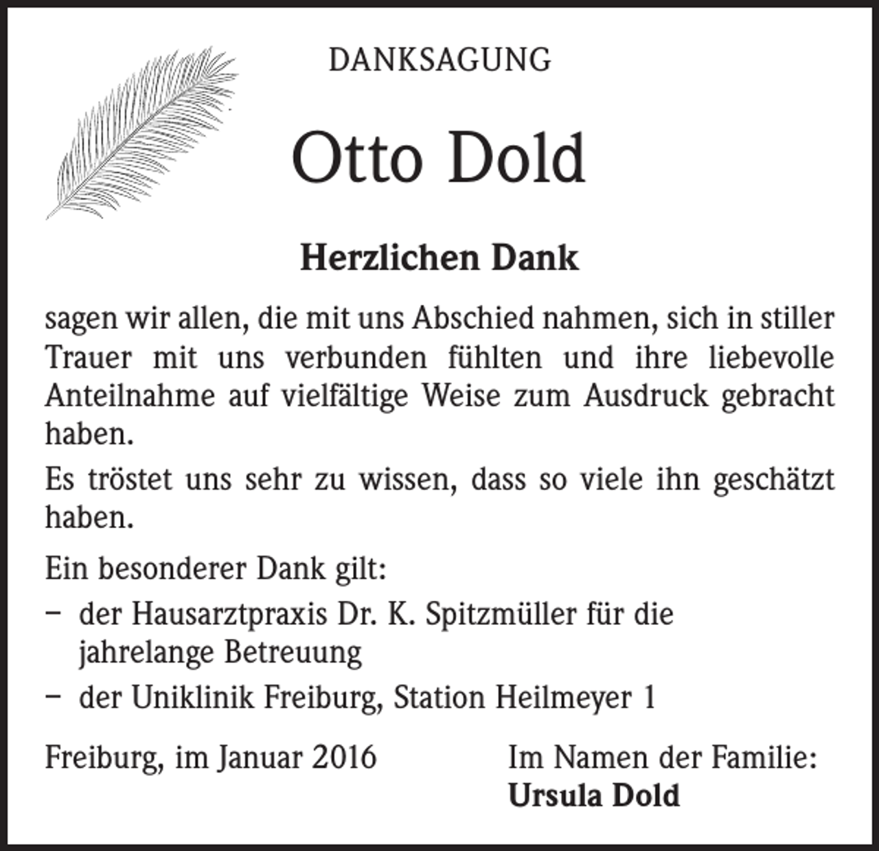 <p>DANKSAGUNG</p><p>Otto Dold<br />Herzlichen Dank<br />sagen wir allen, die mit uns Abschied nahmen, sich in stiller<br />Trauer mit uns verbunden fühlten und ihre liebe­volle<br />Anteilnahme auf vielfältige Weise zum Ausdruck gebracht<br />haben.<br />Es tröstet uns sehr zu wissen, dass so viele ihn geschätzt<br />haben.<br />Ein besonderer Dank gilt:<br />– der Hausarztpraxis Dr. K. Spitzmüller für die<br />jahrelange Betreuung<br />– der Uniklinik Freiburg, Station Heilmeyer 1<br />Freiburg, im Januar 2016 Im Namen der Familie:<br />Ursula Dold</p>
