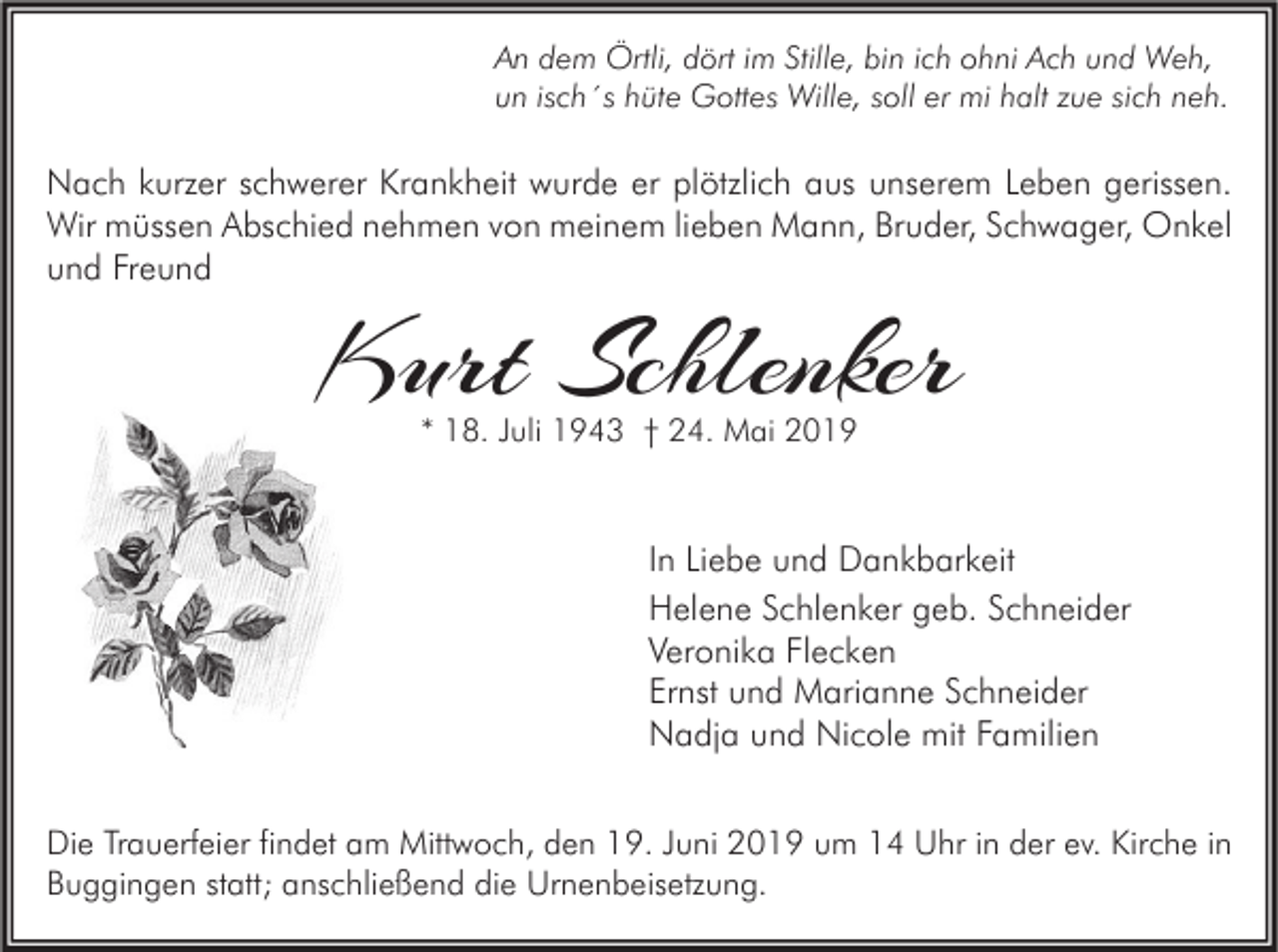 <p>An dem Örtli, dört im Stille, bin ich ohni Ach und Weh,<br />un isch´s hüte Gottes Wille, soll er mi halt zue sich neh.</p><p>Nach kurzer schwerer Krankheit wurde er plötzlich aus unserem Leben gerissen.<br />Wir müssen Abschied nehmen von meinem lieben Mann, Bruder, Schwager, Onkel<br />und Freund</p><p>Kurt Schlenker<br />* 18. Juli 1943 † 24. Mai 2019</p><p>In Liebe und Dankbarkeit<br />Helene Schlenker geb. Schneider<br />Veronika Flecken<br />Ernst und Marianne Schneider<br />Nadja und Nicole mit Familien<br />Die Trauerfeier findet am Mittwoch, den 19. Juni 2019 um 14 Uhr in der ev. Kirche in<br />Buggingen statt; anschließend die Urnenbeisetzung.</p>