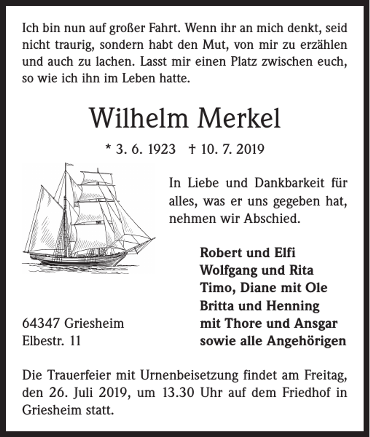 <p>Ich bin nun auf großer Fahrt. Wenn ihr an mich denkt, seid<br />nicht traurig, sondern habt den Mut, von mir zu erzählen<br />und auch zu lachen. Lasst mir einen Platz zwischen euch,<br />so wie ich ihn im Leben hatte.</p><p>Wilhelm Merkel<br />* 3. 6. 1923 † 10. 7. 2019<br />In Liebe und Dankbarkeit für<br />alles, was er uns gegeben hat,<br />nehmen wir Abschied.</p><p>64347 Griesheim<br />Elbestr. 11</p><p>Robert und Elfi<br />Wolfgang und Rita<br />Timo, Diane mit Ole<br />Britta und Henning<br />mit Thore und Ansgar<br />sowie alle Angehörigen</p><p>Die Trauerfeier mit Urnenbeisetzung findet am Freitag,<br />den 26. Juli 2019, um 13.30 Uhr auf dem Friedhof in<br />Griesheim statt.</p>
