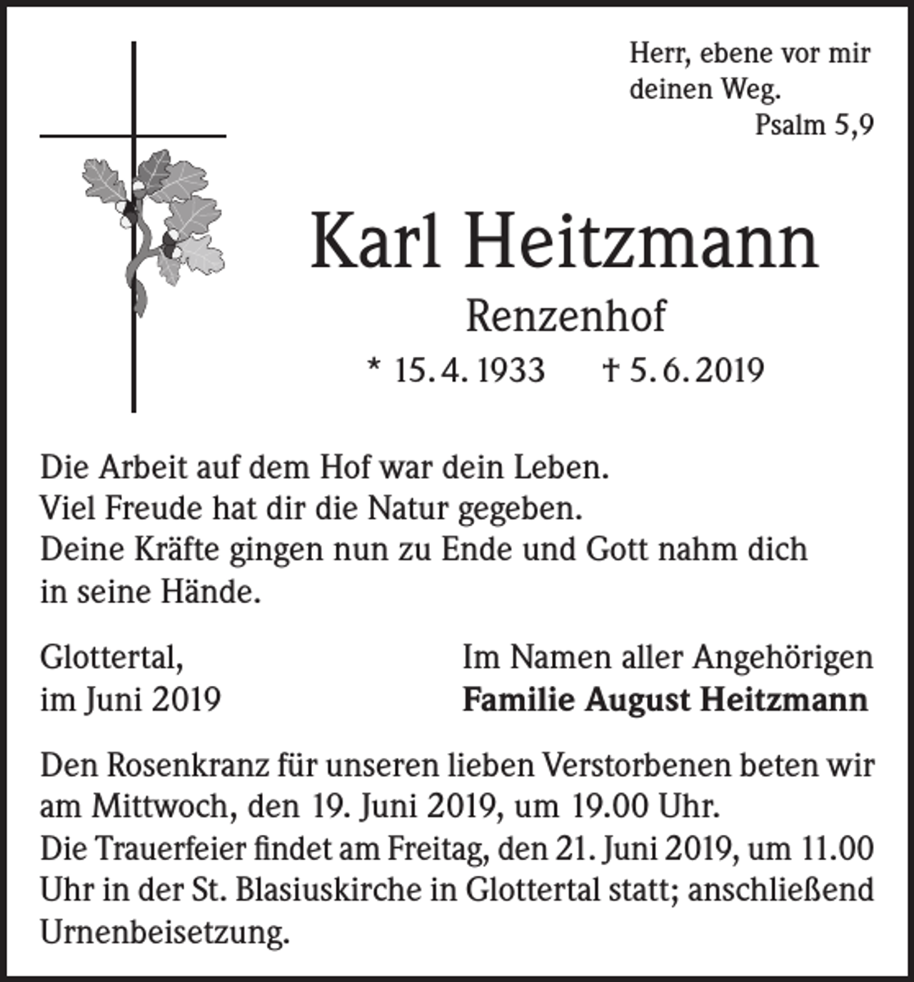 <p>Herr, ebene vor mir<br />deinen Weg.<br />Psalm 5,9</p><p>Karl Heitzmann<br />Renzenhof</p><p>* 15. 4. 1933 † 5. 6. 2019<br />Die Arbeit auf dem Hof war dein Leben.<br />Viel Freude hat dir die Natur gegeben.<br />Deine Kräfte gingen nun zu Ende und Gott nahm dich<br />in seine Hände.<br />Glottertal,<br />im Juni 2019</p><p>Im Namen aller Angehörigen<br />Familie August Heitzmann</p><p>Den Rosenkranz für unseren lieben Verstorbenen beten wir<br />am Mittwoch, den 19. Juni 2019, um 19.00 Uhr.<br />Die Trauerfeier findet am Freitag, den 21. Juni 2019, um 11.00<br />Uhr in der St. Blasiuskirche in Glottertal statt; anschließend<br />Urnenbeisetzung.</p>