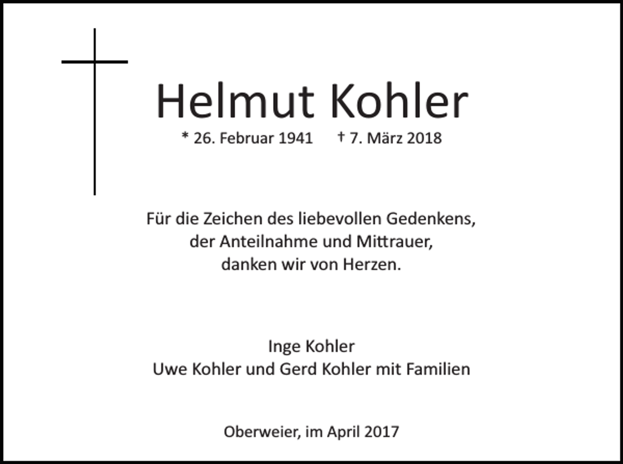 <p>Helmut Kohler<br />* 26. Februar 1941</p><p>† 7. März 2018</p><p>Für die Zeichen des liebevollen Gedenkens,<br />der Anteilnahme und Mi�rauer,<br />danken wir von Herzen.</p><p>Inge Kohler<br />Uwe Kohler und Gerd Kohler mit Familien</p><p>Oberweier, im April 2017</p>