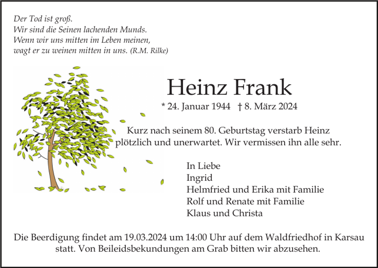 Der Tod ist groß.
Wir sind die Seinen lachenden Munds.
Wenn wir uns mitten im Leben meinen,
wagt er zu weinen mitten in uns. (R.M. Rilke)
Heinz Frank
* 24. Januar 1944 † 8. März 2024
Kurz nach seinem 80. Geburtstag verstarb Heinz
plötzlich und unerwartet. Wir vermissen ihn alle sehr.
In Liebe
Ingrid
Helmfried und Erika mit Familie
Rolf und Renate mit Familie
Klaus und Christa
Die Beerdigung findet am 19.03.2024 um 14:00 Uhr auf dem Waldfriedhof in Karsau
statt. Von Beileidsbekundungen am Grab bitten wir abzusehen.