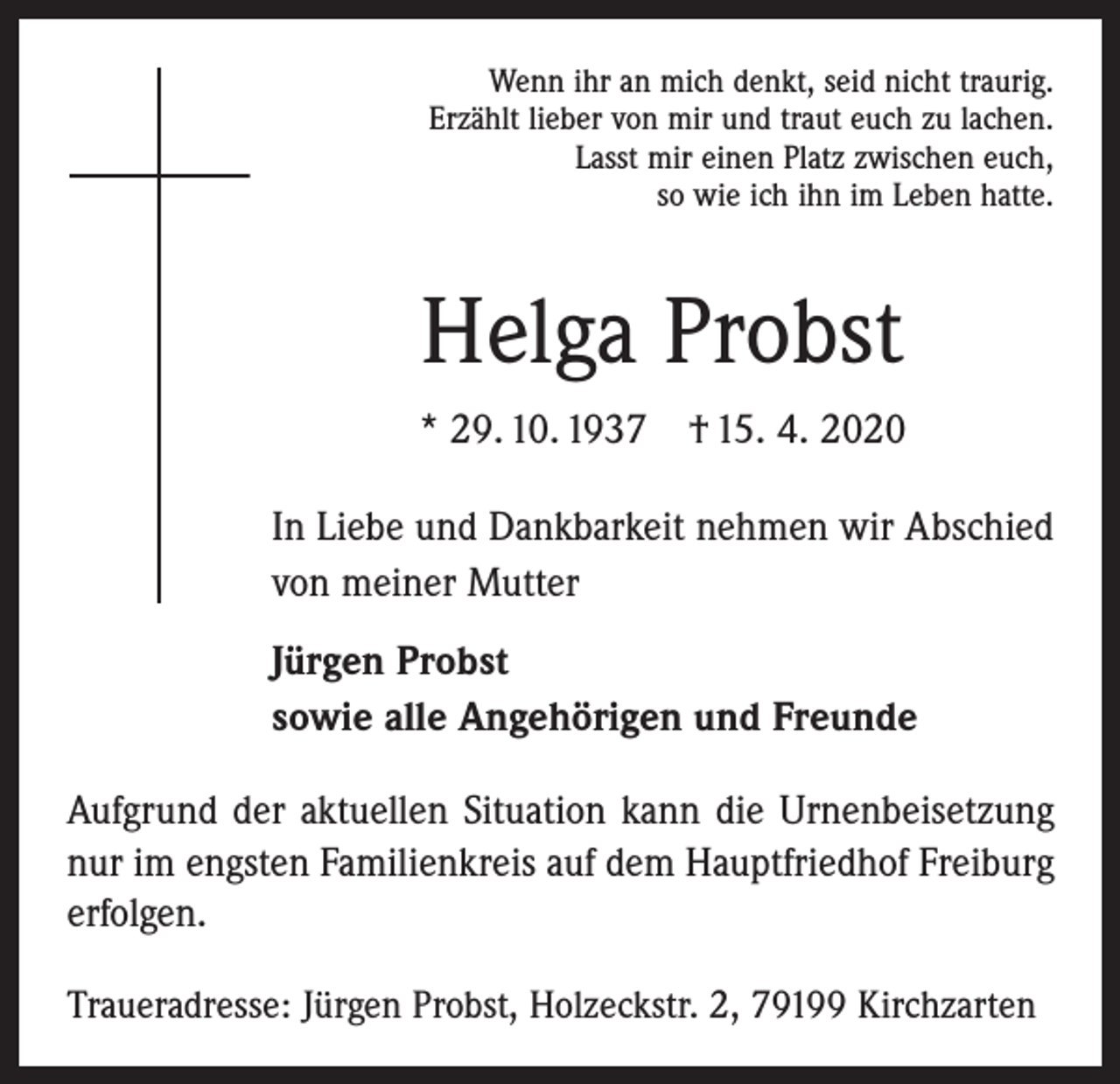 <p>Wenn ihr an mich denkt, seid nicht traurig.<br />Erzählt lieber von mir und traut euch zu lachen.<br />Lasst mir einen Platz zwischen euch,<br />so wie ich ihn im Leben hatte.</p><p>Helga Probst<br />* 29. 10. 1937 † 15. 4. 2020<br />In Liebe und Dankbarkeit nehmen wir Abschied<br />von meiner Mutter<br />Jürgen Probst<br />sowie alle Angehörigen und Freunde<br />Aufgrund der aktuellen Situation kann die Urnenbeisetzung<br />nur im engsten Familienkreis auf dem Hauptfriedhof Freiburg<br />erfolgen.<br />Traueradresse: Jürgen Probst, Holzeckstr. 2, 79199 Kirchzarten</p>