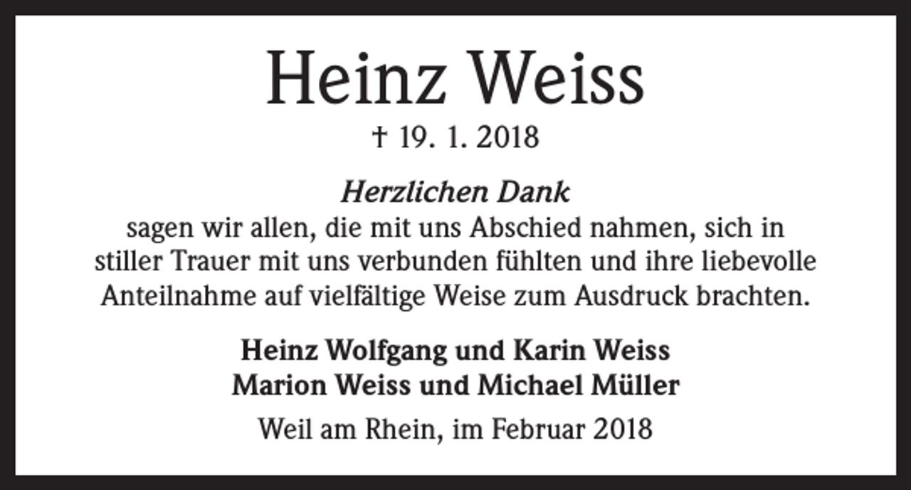 <p>Heinz Weiss<br />† 19. 1. 2018</p><p>Herzlichen Dank</p><p>sagen wir allen, die mit uns Abschied nahmen, sich in<br />stiller Trauer mit uns verbunden fühlten und ihre liebevolle<br />Anteilnahme auf vielfältige Weise zum Ausdruck brachten.<br />Heinz Wolfgang und Karin Weiss<br />Marion Weiss und Michael Müller<br />Weil am Rhein, im Februar 2018</p>