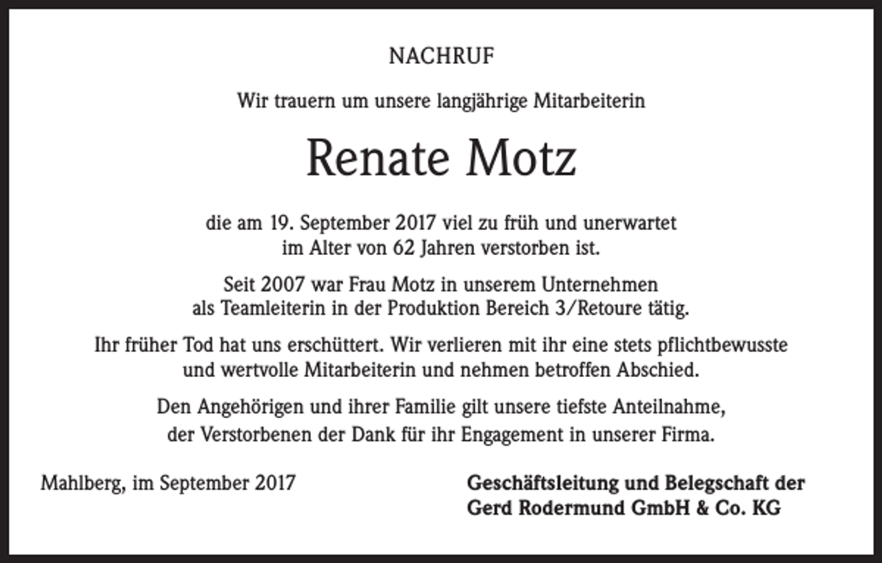 <p>NACHRUF<br />Wir trauern um unsere langjährige Mitarbeiterin</p><p>Renate Motz<br />die am 19. September 2017 viel zu früh und unerwartet<br />im Alter von 62 Jahren verstorben ist.<br />Seit 2007 war Frau Motz in unserem Unternehmen<br />als Teamleiterin in der Produktion Bereich 3/Retoure tätig.<br />Ihr früher Tod hat uns erschüttert. Wir verlieren mit ihr eine stets pflichtbewusste<br />und wertvolle Mitarbeiterin und nehmen betroffen Abschied.<br />Den Angehörigen und ihrer Familie gilt unsere tiefste Anteilnahme,<br />der Verstorbenen der Dank für ihr Engagement in unserer Firma.<br />Mahlberg, im September 2017</p><p>eschäftsleitung und Belegschaft der<br />G<br />Gerd Rodermund GmbH &amp; Co. KG</p>