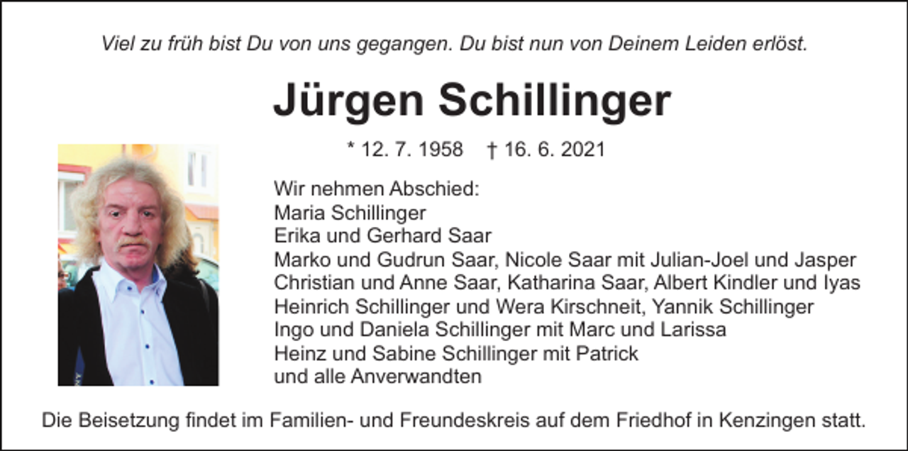 <p>Viel zu früh bist Du von uns gegangen. Du bist nun von Deinem Leiden erlöst.</p><p>Jürgen Schillinger<br />* 12. 7. 1958</p><p>† 16. 6. 2021</p><p>Wir nehmen Abschied:<br />Maria Schillinger<br />Erika und Gerhard Saar<br />Marko und Gudrun Saar, Nicole Saar mit Julian-Joel und Jasper<br />Christian und Anne Saar, Katharina Saar, Albert Kindler und Iyas<br />Heinrich Schillinger und Wera Kirschneit, Yannik Schillinger<br />Ingo und Daniela Schillinger mit Marc und Larissa<br />Heinz und Sabine Schillinger mit Patrick<br />und alle Anverwandten<br />Die Beisetzung findet im Familien- und Freundeskreis auf dem Friedhof in Kenzingen statt.</p>