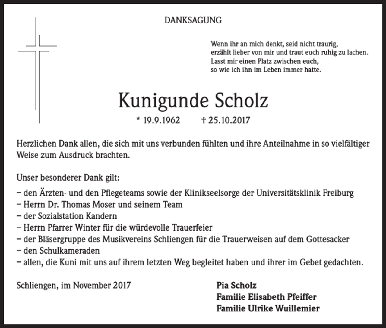 <p>DANKSAGUNG<br />Wenn ihr an mich denkt, seid nicht traurig,<br />erzählt lieber von mir und traut euch ruhig zu lachen.<br />Lasst mir einen Platz zwischen euch,<br />so wie ich ihn im Leben immer hatte.</p><p>Kunigunde Scholz<br />* 19.9.1962</p><p>† 25.10.2017</p><p>Herzlichen Dank allen, die sich mit uns verbunden fühlten und ihre Anteilnahme in so vielfältiger<br />Weise zum Ausdruck brachten.<br />Unser besonderer Dank gilt:<br />– den Ärzten- und den Pflegeteams sowie der Klinikseelsorge der Universitätsklinik Freiburg<br />– Herrn Dr. Thomas Moser und seinem Team<br />– der Sozialstation Kandern<br />– Herrn Pfarrer Winter für die würdevolle Trauerfeier<br />– der Bläsergruppe des Musikvereins Schliengen für die Trauerweisen auf dem Gottesacker<br />– den Schulkameraden<br />– allen, die Kuni mit uns auf ihrem letzten Weg begleitet haben und ihrer im Gebet gedachten.<br />Schliengen, im November 2017 Pia Scholz<br />Familie Elisabeth Pfeiffer<br />Familie Ulrike Wuillemier</p>