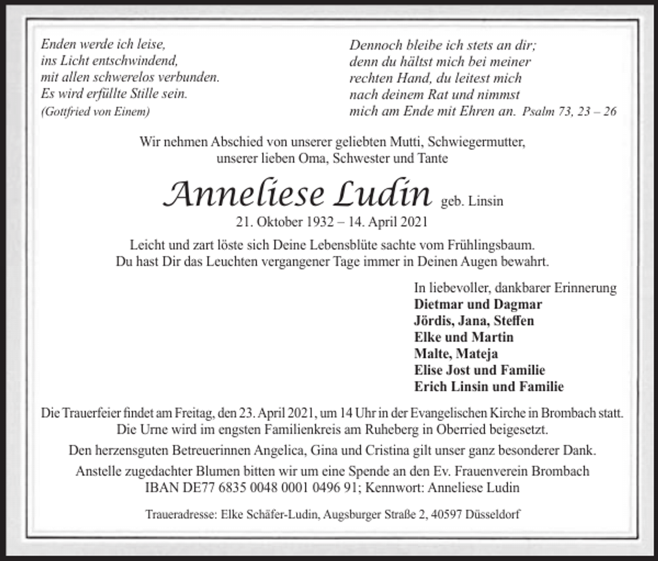 <p>Enden werde ich leise,<br />ins Licht entschwindend,<br />mit allen schwerelos verbunden.<br />Es wird erfüllte Stille sein.<br />(Gottfried von Einem)</p><p>Dennoch bleibe ich stets an dir;<br />denn du hältst mich bei meiner<br />rechten Hand, du leitest mich<br />nach deinem Rat und nimmst<br />mich am Ende mit Ehren an. Psalm 73, 23 – 26</p><p>Wir nehmen Abschied von unserer geliebten Mutti, Schwiegermutter,<br />unserer lieben Oma, Schwester und Tante</p><p>Anneliese Ludin geb. Linsin<br />21. Oktober 1932 – 14. April 2021</p><p>Leicht und zart löste sich Deine Lebensblüte sachte vom Frühlingsbaum.<br />Du hast Dir das Leuchten vergangener Tage immer in Deinen Augen bewahrt.<br />In liebevoller, dankbarer Erinnerung<br />Dietmar und Dagmar<br />Jördis, Jana, Steffen<br />Elke und Martin<br />Malte, Mateja<br />Elise Jost und Familie<br />Erich Linsin und Familie<br />Die Trauerfeier findet am Freitag, den 23. April 2021, um 14 Uhr in der Evangelischen Kirche in Brombach statt.<br />Die Urne wird im engsten Familienkreis am Ruheberg in Oberried beigesetzt.<br />Den herzensguten Betreuerinnen Angelica, Gina und Cristina gilt unser ganz besonderer Dank.<br />Anstelle zugedachter Blumen bitten wir um eine Spende an den Ev. Frauenverein Brombach<br />IBAN DE77 6835 0048 0001 0496 91; Kennwort: Anneliese Ludin<br />Traueradresse: Elke Schäfer-Ludin, Augsburger Straße 2, 40597 Düsseldorf</p>