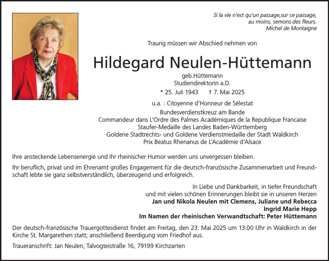 <p>Si la vie n‘est qu‘un passage,sur ce passage,<br />au moins, semons des fleurs.<br />Michel de Montaigne</p><p>Traurig müssen wir Abschied nehmen von</p><p>Hildegard Neulen-Hüttemann<br />geb.Hüttemann<br />Studiendirektorin a.D.<br />* 25. Juli 1943<br />† 7. Mai 2025<br />u.a. : Citoyenne d‘Honneur de Sélestat<br />Bundesverdienstkreuz am Bande<br />Commandeur dans L‘Ordre des Palmes Académiques de la Republique Francaise<br />Staufer-Medaille des Landes Baden-Württemberg<br />Goldene Stadtrechts- und Goldene Verdienstmedaille der Stadt Waldkirch<br />Prix Beatus Rhenanus de L‘Académie d‘Alsace<br />Ihre ansteckende Lebensenergie und ihr rheinischer Humor werden uns unvergessen bleiben.<br />Ihr beruflich, privat und im Ehrenamt großes Engagement für die deutsch-französische Zusammenarbeit und Freundschaft lebte sie ganz selbstverständlich, überzeugend und erfolgreich.<br />In Liebe und Dankbarkeit, in tiefer Freundschaft<br />und mit vielen schönen Erinnerungen bleibt sie in unseren Herzen<br />Jan und Nikola Neulen mit Clemens, Juliane und Rebecca<br />Ingrid Marie Hepp<br />Im Namen der rheinischen Verwandtschaft: Peter Hüttemann<br />Der deutsch-französische Trauergottesdienst findet am Freitag, den 23. Mai 2025 um 13:00 Uhr in Waldkirch in der<br />Kirche St. Margarethen statt; anschließend Beerdigung vom Friedhof aus.<br />Traueranschrift: Jan Neulen, Talvogteistraße 16, 79199 Kirchzarten</p>
