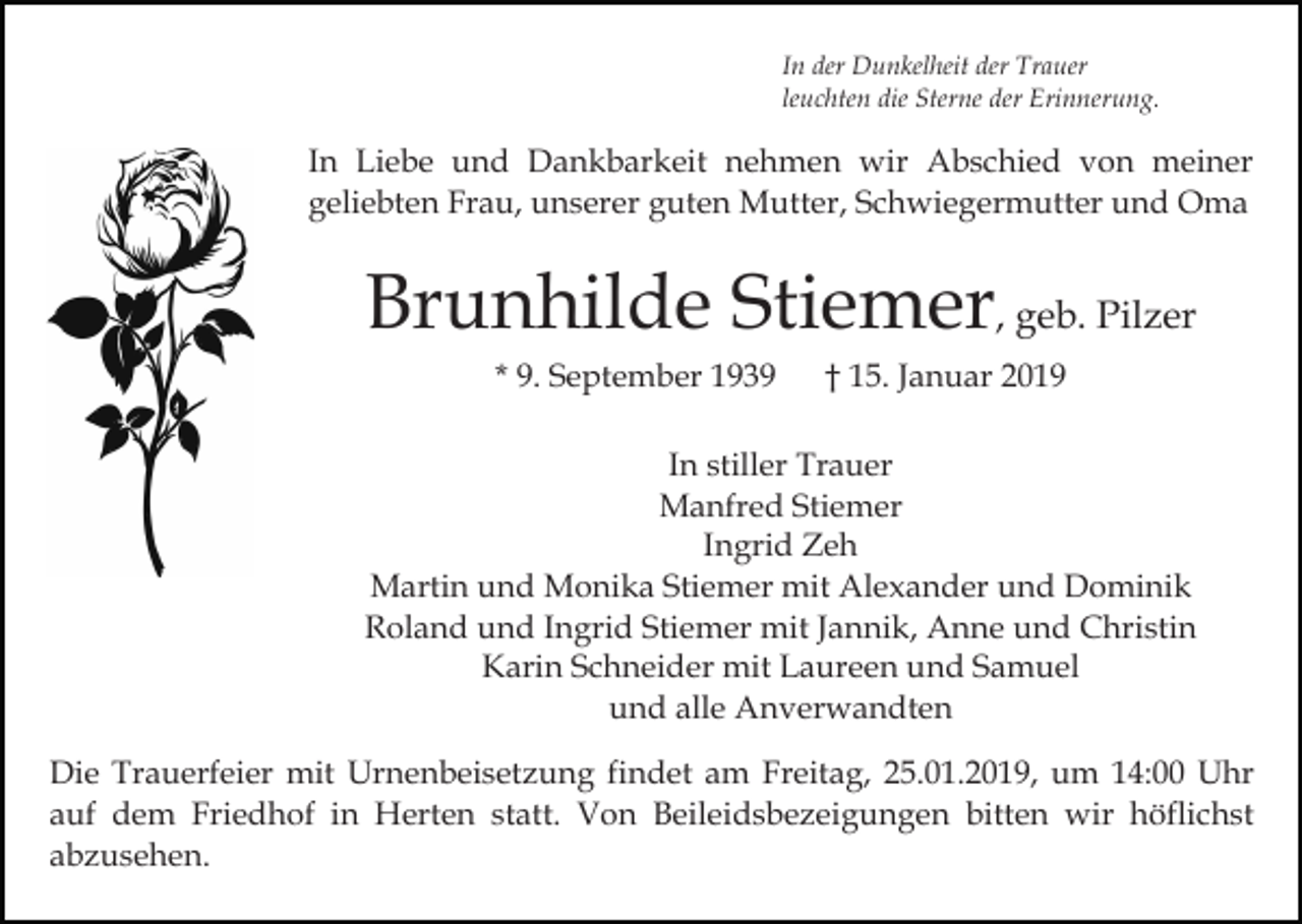 <p>In der Dunkelheit der Trauer<br />leuchten die Sterne der Erinnerung.</p><p>In Liebe und Dankbarkeit nehmen wir Abschied von meiner<br />geliebten Frau, unserer guten Mutter, Schwiegermutter und Oma</p><p>Brunhilde Stiemer, geb. Pilzer<br />* 9. September 1939</p><p>† 15. Januar 2019</p><p>In stiller Trauer<br />Manfred Stiemer<br />Ingrid Zeh<br />Martin und Monika Stiemer mit Alexander und Dominik<br />Roland und Ingrid Stiemer mit Jannik, Anne und Christin<br />Karin Schneider mit Laureen und Samuel<br />und alle Anverwandten<br />Die Trauerfeier mit Urnenbeisetzung findet am Freitag, 25.01.2019, um 14:00 Uhr<br />auf dem Friedhof in Herten statt. Von Beileidsbezeigungen bitten wir höflichst<br />abzusehen.</p>
