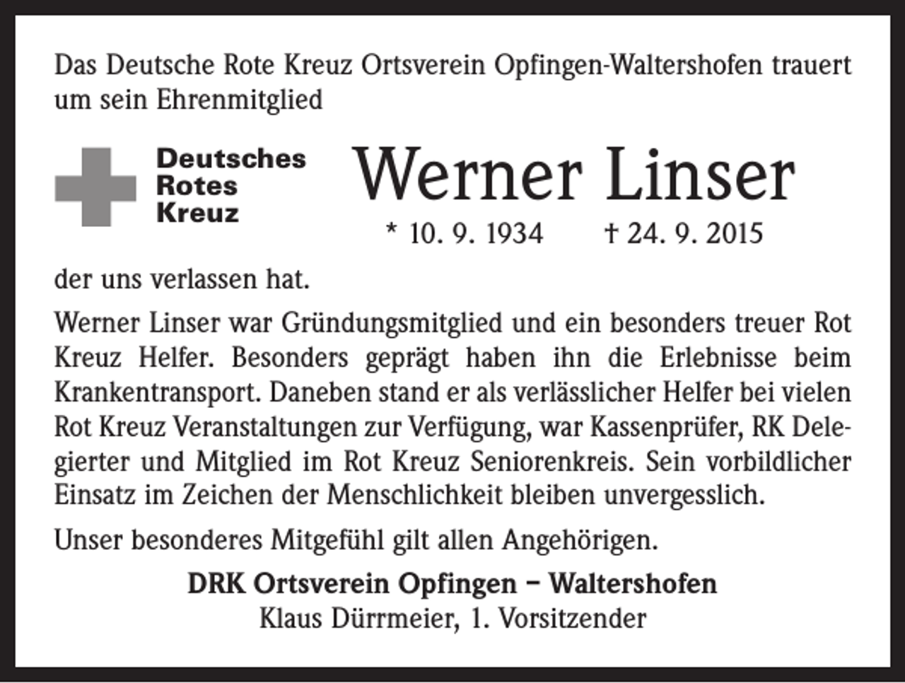 <p>Das Deutsche Rote Kreuz Ortsverein Opfingen-Waltershofen trauert<br />um sein Ehrenmitglied<br />Deutsches<br />Rotes<br />Kreuz</p><p>Werner Linser</p><p>* 10. 9. 1934 † 24. 9. 2015<br />der uns verlassen hat.<br />Werner Linser war Gründungsmitglied und ein besonders treuer Rot<br />Kreuz Helfer. Besonders geprägt haben ihn die Erlebnisse beim<br />Krankentransport. Daneben stand er als verlässlicher Helfer bei ­vielen<br />Rot Kreuz Veranstaltungen zur Verfügung, war Kassenprüfer, RK Delegierter und Mitglied im Rot Kreuz Seniorenkreis. Sein vorbild­licher<br />Einsatz im Zeichen der Menschlichkeit bleiben unvergesslich.<br />Unser besonderes Mitgefühl gilt allen Angehörigen.<br />DRK Ortsverein Opfingen – Waltershofen<br />Klaus Dürrmeier, 1. Vorsitzender</p>