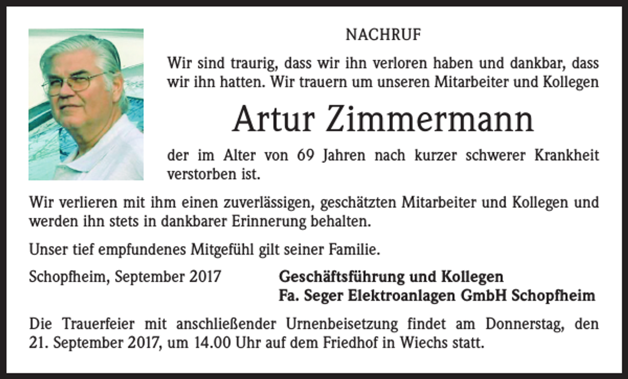<p>NACHRUF<br />Wir sind traurig, dass wir ihn verloren haben und dankbar, dass<br />wir ihn hatten. Wir trauern um unseren Mitarbeiter und Kollegen</p><p>Artur Zimmermann<br />der im Alter von 69 Jahren nach kurzer schwerer Krankheit<br />­verstorben ist.<br />Wir verlieren mit ihm einen zuverlässigen, geschätzten Mitarbeiter und Kollegen und<br />werden ihn stets in dankbarer Erinnerung behalten.<br />Unser tief empfundenes Mitgefühl gilt seiner Familie.<br />Schopfheim, September 2017 Geschäftsführung und Kollegen<br />Fa. Seger Elektroanlagen GmbH Schopfheim<br />Die Trauerfeier mit anschließender Urnenbeisetzung findet am Donnerstag, den<br />21. September 2017, um 14.00 Uhr auf dem Friedhof in Wiechs statt.</p>