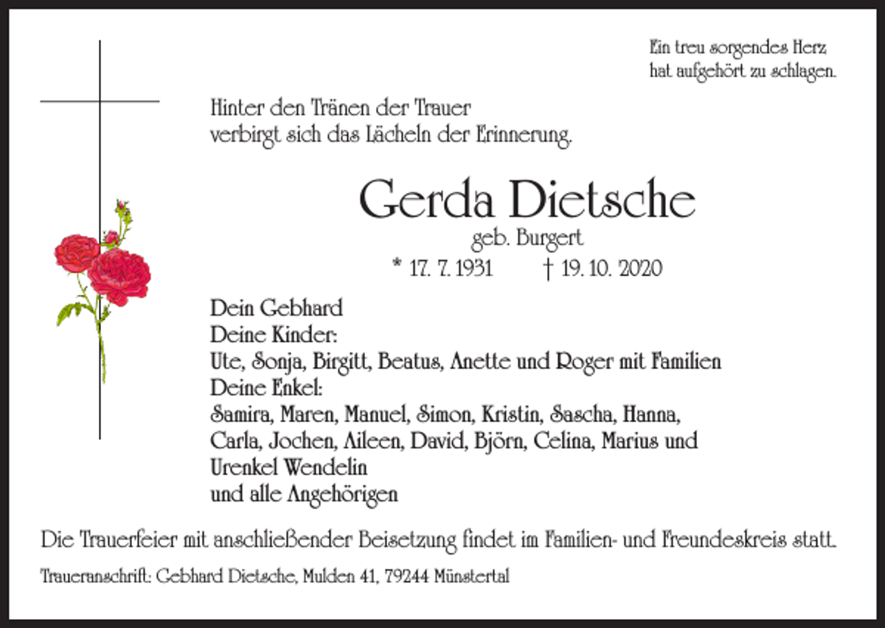 <p>Ein treu sorgendes Herz<br />hat aufgehört zu schlagen.</p><p>Hinter den Tränen der Trauer<br />verbirgt sich das Lächeln der Erinnerung.</p><p>Gerda Dietsche<br />geb. Burgert<br />* 17. 7. 1931 † 19. 10. 2020</p><p>Dein Gebhard<br />Deine Kinder:<br />Ute, Sonja, Birgitt, Beatus, Anette und Roger mit Familien<br />Deine Enkel:<br />Samira, Maren, Manuel, Simon, Kristin, Sascha, Hanna,<br />Carla, Jochen, Aileen, David, Björn, Celina, Marius und<br />Urenkel Wendelin<br />und alle Angehörigen<br />Die Trauerfeier mit anschließender Beisetzung findet im Familien- und Freundeskreis statt.<br />Traueranschrift: Gebhard Dietsche, Mulden 41, 79244 Münstertal</p>
