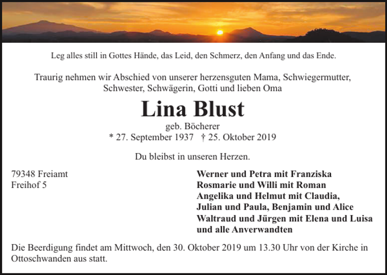 <p>Leg alles still in Gottes Hände, das Leid, den Schmerz, den Anfang und das Ende.</p><p>Traurig nehmen wir Abschied von unserer herzensguten Mama, Schwiegermutter,<br />Schwester, Schwägerin, Gotti und lieben Oma</p><p>Lina Blust</p><p>geb. Böcherer<br />* 27. September 1937 † 25. Oktober 2019<br />Du bleibst in unseren Herzen.<br />79348 Freiamt<br />Freihof 5</p><p>Werner und Petra mit Franziska<br />Rosmarie und Willi mit Roman<br />Angelika und Helmut mit Claudia,<br />Julian und Paula, Benjamin und Alice<br />Waltraud und Jürgen mit Elena und Luisa<br />und alle Anverwandten</p><p>Die Beerdigung findet am Mittwoch, den 30. Oktober 2019 um 13.30 Uhr von der Kirche in<br />Ottoschwanden aus statt.</p>