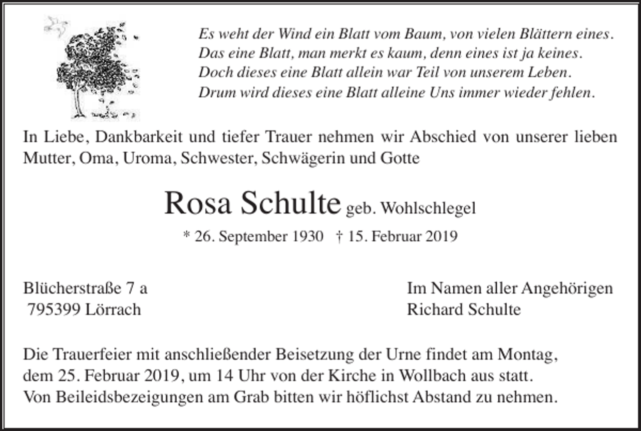 <p>Es weht der Wind ein Blatt vom Baum, von vielen Blättern eines.<br />Das eine Blatt, man merkt es kaum, denn eines ist ja keines.<br />Doch dieses eine Blatt allein war Teil von unserem Leben.<br />Drum wird dieses eine Blatt alleine Uns immer wieder fehlen.</p><p>In Liebe, Dankbarkeit und tiefer Trauer nehmen wir Abschied von unserer lieben<br />Mutter, Oma, Uroma, Schwester, Schwägerin und Gotte</p><p>Rosa Schulte geb. Wohlschlegel<br />* 26. September 1930 † 15. Februar 2019</p><p>Blücherstraße 7 a<br />795399 Lörrach</p><p>Im Namen aller Angehörigen<br />Richard Schulte</p><p>Die Trauerfeier mit anschließender Beisetzung der Urne findet am Montag,<br />dem 25. Februar 2019, um 14 Uhr von der Kirche in Wollbach aus statt.<br />Von Beileidsbezeigungen am Grab bitten wir höflichst Abstand zu nehmen.</p>