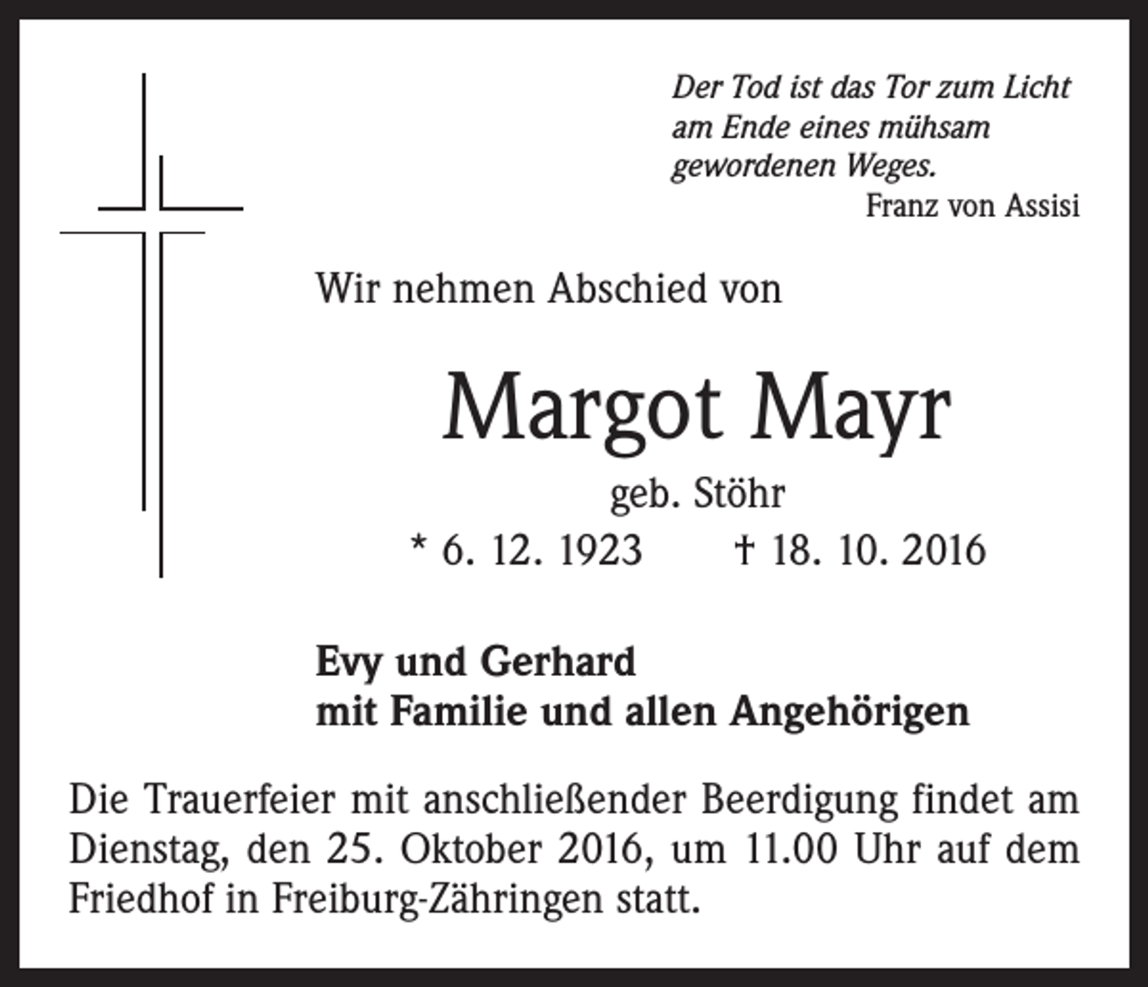<p>Der Tod ist das Tor zum Licht<br />am Ende eines mühsam<br />gewordenen Weges.</p><p>Franz von Assisi</p><p>Wir nehmen Abschied von</p><p>Margot Mayr<br />geb. Stöhr<br />* 6. 12. 1923 † 18. 10. 2016<br />Evy und Gerhard<br />mit Familie und allen Angehörigen<br />Die Trauerfeier mit anschließender Beerdigung findet am<br />Dienstag, den 25. Oktober 2016, um 11.00 Uhr auf dem<br />Friedhof in Freiburg-Zähringen statt.</p>