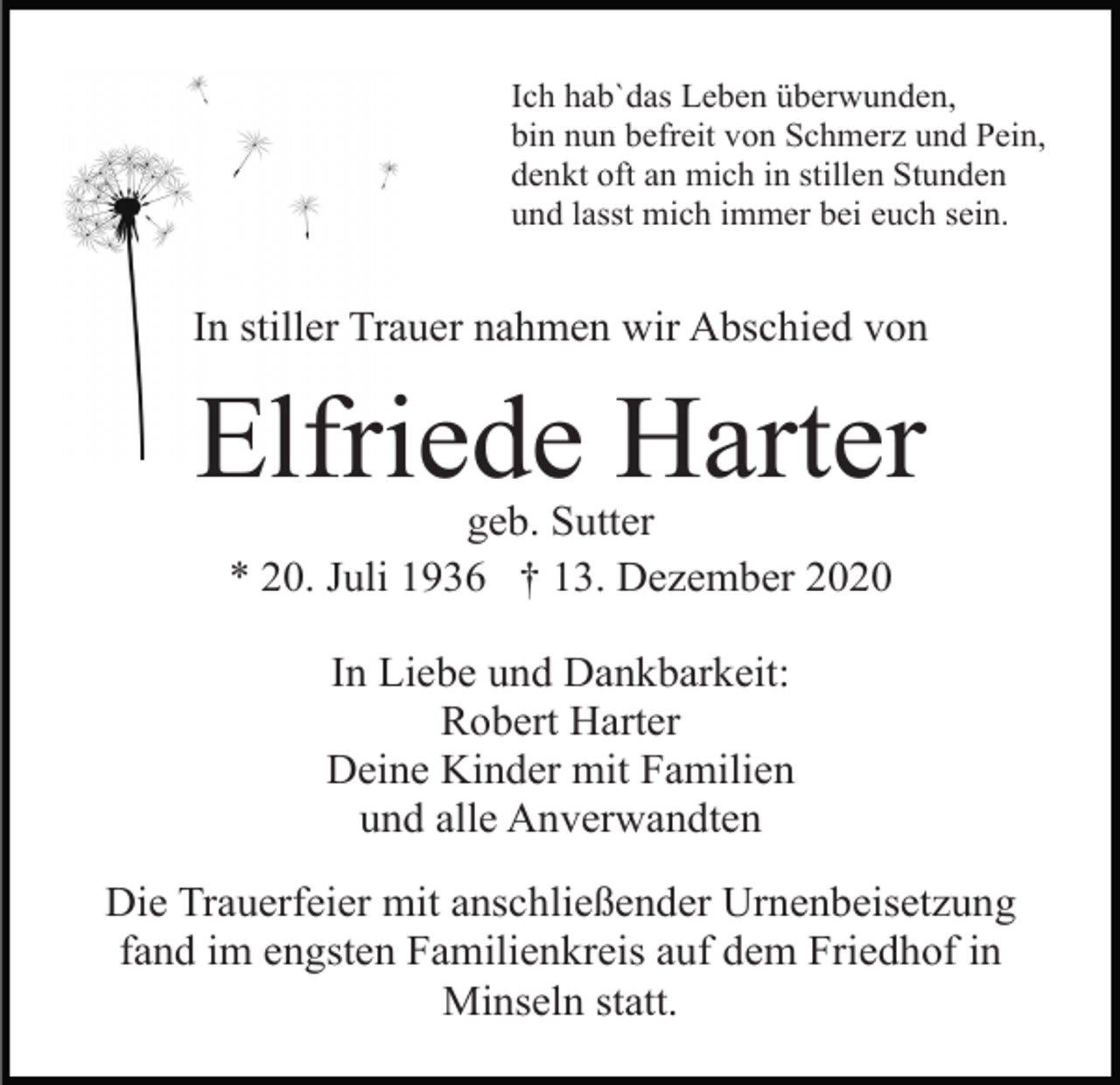 <p>Ich hab`das Leben überwunden,<br />bin nun befreit von Schmerz und Pein,<br />denkt oft an mich in stillen Stunden<br />und lasst mich immer bei euch sein.</p><p>In stiller Trauer nahmen wir Abschied von</p><p>Elfriede Harter<br />geb. Sutter<br />* 20. Juli 1936 † 13. Dezember 2020<br />In Liebe und Dankbarkeit:<br />Robert Harter<br />Deine Kinder mit Familien<br />und alle Anverwandten<br />Die Trauerfeier mit anschließender Urnenbeisetzung<br />fand im engsten Familienkreis auf dem Friedhof in<br />Minseln statt.</p>