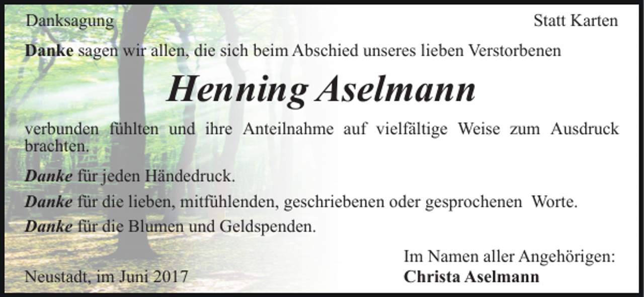 <p>DDanksagung<br />a n ks a g u n g</p><p>Statt<br />St<br />att Karten<br />K art e n</p><p>sich<br />DDanke<br />a n k e sagen<br />s a g e n wir<br />wir allen,<br />all e n, die<br />di e si<br />c h beim<br />b ei m Abschied<br />A bs c hi e d uunseres<br />ns er es lilieben<br />e b e n Verstorbenen<br />Verst or b e n e n</p><p>H e n ni n g As<br />el m a n n<br />Henning<br />Aselmann<br />vverbunden<br />er b u n d e n ffühlten<br />ü hlt e n uund<br />n d ihre<br />i hr e Anteilnahme<br />A nt eil n a h m e auf<br />a uf vielfältige<br />vi elf älti g e Weise<br />Weis e zum<br />z u m Ausdruck<br />Aus dr u c k<br />brachten.<br />br<br />a c ht e n.<br />D a n k e für<br />Danke<br />f ür jjeden<br />e d e n Händedruck.<br />H ä n d e dr u c k.<br />lieben,<br />DDanke<br />a n k e für<br />f ür die<br />di e li<br />e b e n, mitfühlenden,<br />mitf ü hl e n de n, geschriebenen<br />g es c hri e b e n e n oder<br />o d er gesprochenen<br />g e s pr o c h e n e n Worte.<br />W ort e.<br />DDanke<br />a n k e ffür<br />ür die<br />di e Blumen<br />Bl u m e n und<br />u n d Geldspenden.<br />G el ds p e n d e n.<br />NNeustadt,<br />e ust a dt, i im<br />m J Juni<br />u ni 22</p><p>Im<br />I m Namen<br />N a m e n aller<br />all er Angehörigen:<br />A n g e h örig e n:<br />Christa<br />C h rist a As<br />Aselmann<br />el m a n n</p>