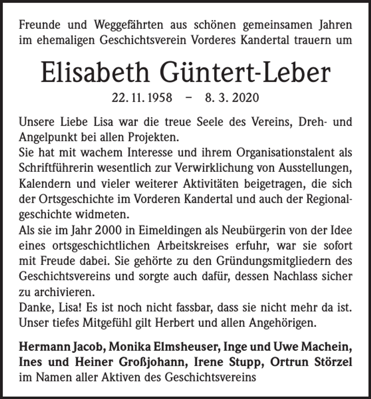 <p>Freunde und Weggefährten aus schönen gemeinsamen Jahren<br />im ehemaligen Geschichtsverein Vorderes Kandertal trauern um</p><p>Elisabeth Güntert-Leber<br />22. 11. 1958 – 8. 3. 2020<br />Unsere Liebe Lisa war die treue Seele des Vereins, Dreh- und<br />Angelpunkt bei allen Projekten.<br />Sie hat mit wachem Interesse und ihrem Organisationstalent als<br />Schriftführerin wesentlich zur Verwirklichung von Ausstellungen,<br />Kalendern und vieler weiterer Aktivitäten beigetragen, die sich<br />der Ortsgeschichte im Vorderen Kandertal und auch der Regionalgeschichte widmeten.<br />Als sie im Jahr 2000 in Eimeldingen als Neubürgerin von der Idee<br />eines ortsgeschichtlichen Arbeitskreises erfuhr, war sie sofort<br />mit Freude dabei. Sie gehörte zu den Gründungsmitgliedern des<br />Geschichtsvereins und sorgte auch dafür, dessen Nachlass sicher<br />zu archivieren.<br />Danke, Lisa! Es ist noch nicht fassbar, dass sie nicht mehr da ist.<br />Unser tiefes Mitgefühl gilt Herbert und allen Angehörigen.<br />Hermann Jacob, Monika Elmsheuser, Inge und Uwe Machein,<br />Ines und Heiner Großjohann, Irene Stupp, Ortrun Störzel<br />im Namen aller Aktiven des Geschichtsvereins</p>